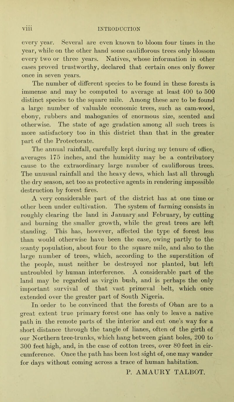 every year. Several are even known to bloom four times in the year, while on the other hand some caulifiorous trees only blossom every two or three years. Natives, whose information in other cases proved trustworthy, declared that certain ones only flower once in seven years. The number of difierent species to be found in these forests is immense and may be computed to average at least 400 to 500 distinct species to the square mile. Among these are to be found a large number of valuable economic trees, such as cam-wood, ebony, rubbers and mahoganies of enormous size, scented and otherwise. The state of age gradation among all such trees is moi'e satisfactory too in this district than that in the greater part of the Protectorate. The annual rainfall, carefully kept during my tenure of office, averages 175 inches, and the humidity may be a contributory cause to the extraordinary large number of caulifiorous trees. The unusual rainfall and the heavy dews, which last all through the dry season, act too as protective agents in rendering impossible destruction by forest fk’es. A very considerable part of the district has at one time or other been under cultivation. The system of farming consists in roughly clearing the land in January and February, by cutting and burning the smaller growth, while the great trees are left standing. This has, however, affected the type of forest less than would otherwise have been the case, owing partly to the scanty population, about four to the .square mile, and also to the large number of trees, which, according to the superstition of the people, must neither be destroyed nor planted, but left untroubled by human interference. A considerable part of the land may be regarded as virgin bush, and is perhaps the only important survival of that vast primeval belt, which once extended over the greater part of South Nigeria. In order to be convinced that the forests of Oban are to a great extent true primary forest one has only to leave a native path in the r'emote parts of the interior and cut one’s way for a short distance through the tangle of lianes, often of the girth of our Northern tree-trunks, which hang between giant boles, 200 to 300 feet high, and, in the case of cotton trees, over 80 feet in cir- cumference. Once the path has been lost sight of, one may wander for days without coming across a trace of human habitation. P. AMAURY TALBOT.