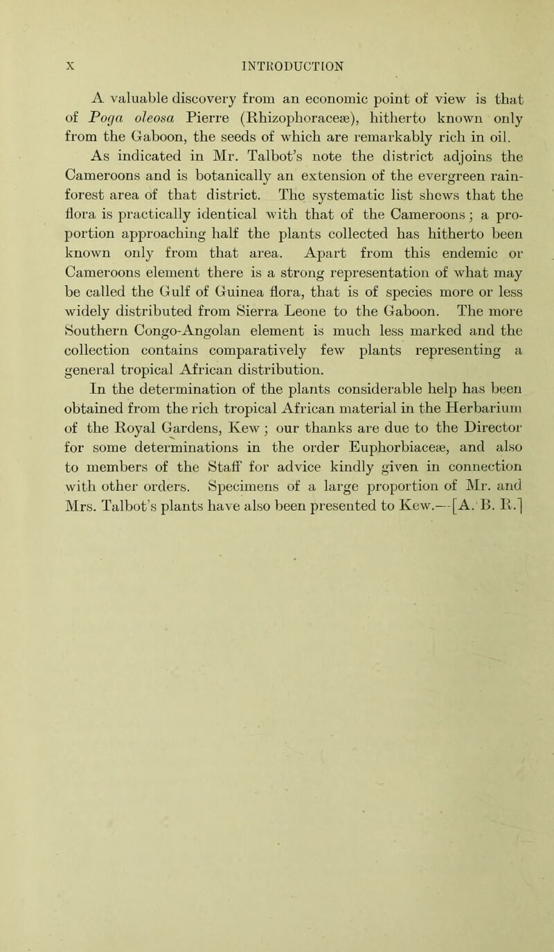 A valuable discovery from an economic point of view is that of Pofja oleosa Pierre (Rhizophoracese), hitherto known only fi'om the Gaboon, the seeds of which are I'emarkably rich in oil. As indicated in Mr. Talbot’s note the district adjoins the Cameroons and is botanically an extension of the evergreen rain- forest area of that district. The systematic list shews that the hora is practically identical with that of the Cameroons; a pro- portion approaching half the plants collected has hitherto been known only from that area. Apart from this endemic or Cameroons element there is a strong representation of what may be called the Gulf of Guinea flora, that is of species more or less widely distributed from Sierra Leone to the Gaboon. The more Southern Congo-Angolan element is much less marked and the collection contains comparatively few plants representing a general tropical African distribution. In the determination of the plants considerable help has been obtained from the rich tropical African material in the Herbarium of the Royal Gardens, Kew; our thanks are due to the Director for some determinations in the order Euphorbiacese, and also to members of the Staff for advice kindly given in connection with other orders. Specimens of a large proportion of Mr. and Mrs. Talbot’s plants have also been presented to Kew.—[A.'R. R.j