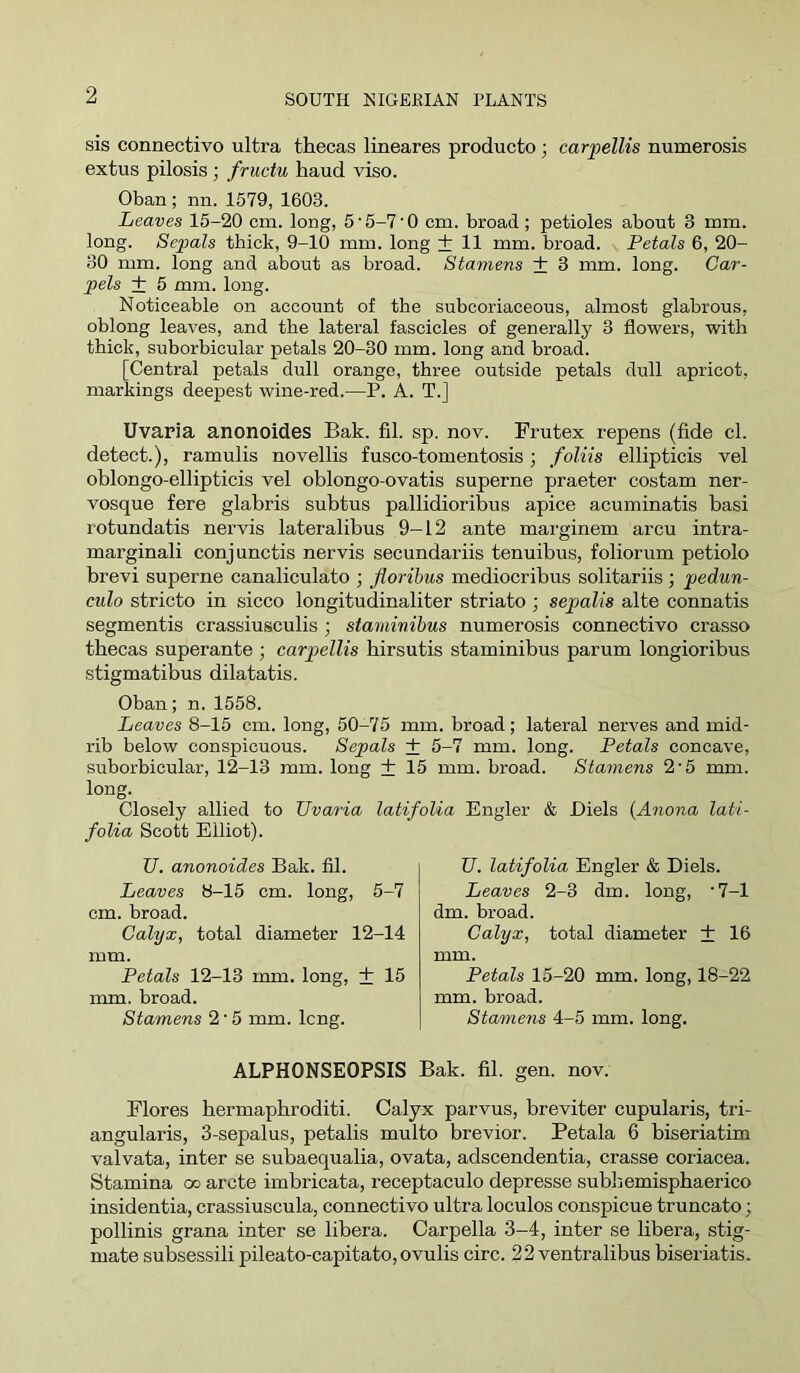sis connectivo ultra thecas lineares producto ; carpellis numerosis extus pilosis; fructu haud viso. Oban ; nn. 1579, 1603. Leaves 15-20 cm. long, 5'5-7‘0 cm. broad; petioles about 3 mm. long. Sepals thick, 9-10 mm. long + 11 mm. broad. Petals 6, 20- 30 mm. long and about as broad. Stamens + 3 mm. long. Car- pels + 5 mm. long. Noticeable on account of the subcoriaceous, almost glabrous, oblong leaves, and the lateral fascicles of generally 3 flowers, with thick, suborbicular petals 20-30 mm. long and broad. [Central petals dull orange, three outside petals dull apricot, markings deepest wine-red.—P. A. T.] Uvaria anonoides Bak. fil. sp. nov. Frutex repens (fide cl. detect.), ramulis novellis fusco-tomentosis; foliis ellipticis vel oblongo-ellipticis vel oblongo-ovatis superne praeter costam ner- vosque fere glabris subtus pallidioribus apice acuminatis basi rotundatis nervis lateralibus 9-12 ante marginem arcu intra- marginali conjunctis nervis secundariis tenuibus, foliorum petiole brevi superne canaliculate ; floribus mediocribus solitariis; pedun- culo stricto in sicco longitudinaliter striate ; sepalis alte connatis segmentis crassiusculis ; siaminibus numerosis connectivo crasso thecas superante ; carpellis hirsutis staminibus parum longioribus stigmatibus dilatatis. Oban; n. 1558. Leaves 8-15 cm. long, 50-75 mm. broad; lateral nerves and mid- rib below conspicuous. Sepals + 5-7 mm. long. Petals concave, suborbicular, 12-13 mm. long + 15 mm. broad. Stamens 2'5 mm. long. Closely allied to Uvaria latifolia Engler & Diels {Anona lati- folia Scott Elliot). U. anonoides Bak. fil. Leaves 8-15 cm. long, 5-7 cm. broad. Calyx, total diameter 12-14 mm. Petals 12-13 mm. long, + 15 mm. broad. Stamens 2'5 mm. Icng. U. latifolia Engler & Diels. Leaves 2-3 dm. long, ‘7-1 dm. broad. Calyx, total diameter + 16 mm. Petals 15-20 mm. long, 18-22 mm. broad. Stamens 4-5 mm. long. ALPHONSEOPSIS Bak. fil. gen. nov. Flores bermapbroditi. Calyx parvus, breviter cupularis, tri- angularis, 3-sepalus, petalis multo brevier. Petala 6 biseriatim valvata, inter se subaequalia, ovata, adscendentia, crasse coriacea. Stamina oo arete imbricata, receptaculo depresse subbemispbaerico insidentia, crassiuscula, connectivo ultra loculos conspicue truncate; pollinis grana inter se libera. Carpella 3-4, inter se libera, stig- mate subsessili pileato-capitato, ovulis circ. 22 ventralibus biseriatis.