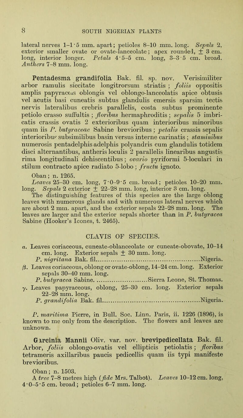 lateral nerves 1-1 ■ 5 mm. apart; petioles 8-10 mm. long. Sepals 2, exterior smaller ovate or ovate-lanceolate; apex rounded, + 3 cm. long, interior longer. Petals 4‘5-5 cm. long, 3-3 5 cm. broad. Anthers 7-8 mm. long. Pentadesma grandifolia Bak. fil. sp. nov. Verisimiliter arbor ramulis siccitate longitrorsum striatis ; foliis oppositis amplis papyracfeis oblongis vel oblongo-lanceolatis apice obtusis vel acutis basi cuneatis subtus glandulis emersis sparsim tectis nervis lateralibus crebris parallelis, costa subtus prominente petiolo crasso sulFultis; jioribus bermaphroditis; sepalis 5 imbri- catis crassis ovatis 2 exterioribus quam interioribus minoribus quam iis P. hutyraceae Sabine brevioribus; petalis crassis sepalis interioribus subsimilibus basin versus interne carinatis ; staminibus numerosis pentadelpbis adelpbis polyandris cum glandulis totidem disci alternantibus, antberis loculis 2 parallelis linearibus angustis rima longitudinali dehiscentibus; ovario pyriformi 5-loculari in stilum contracto apice radiato 5-lobo; fructu ignoto. Oban; n. 1265. Bear es 25-30 cm. long, 7'0-9'5 cm. broad ; petioles 10-20 mm. long. Sepals 2 exterior + 22-28 mm. long, interior 3 cm. long. The distinguishing features of this species are the large oblong leaves with numerous glands and with numerous lateral nerves which are about 2 mm. apart, and the exterior sepals 22-28 mm. long. The leaves are larger and the exterior sepals shorter than in P. iutyracea Sabine (Hooker’s leones, t. 2465). CLAVIS OP SPECIES. a. Leaves coriaceous, cuneate-oblanceolate or cuneate-obovate, 10-14 cm. long. Exterior sepals + 30 mm. long. P. nigritana Bak. fil Nigeria. /3. Leaves coriaceous, oblong or ovate-oblong, 14-24 cm. long. Exterior sepals 30-40 mm. long. P. hutyracea Sabine Sierra Leone, St. Thomas. y. Leaves papyraceous, oblong, 25-30 cm. long. Exterior sepals 22-28 mm. long. P. grandifolia Bak. fil Nigeria. P. maritinia Pierre, in Bull. Soc. Linn. Paris, ii. 1226 (1896), is known to me only from the description. The flowers and leaves are unknown. Gireinia Mannii Oliv. var. nov. brevlpedieellata Bak. fil. Arbor, foliis oblongo-ovatis vel ellipticis petiolatis; floribus tetrameris axillaribus paucis pedicellis quam iis typi manifeste brevioribus. Oban; n. 1503. A tree 7-8 metres high {fide Mrs. Talbot). Leaves 10-12 cm. long, 4 • 0-5 ■ 5 cm. broad; petioles 6-7 mm. long.