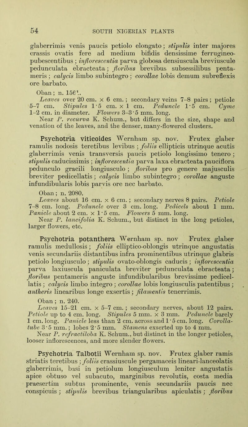 glaberrimis venis paucis petiolo elongate; stipulis inter majores crassis ovatis fere ad medium bifidis densissime ferrugineo- pubescentibus ; injiorescentia parva globosa densiuscula breviuscule pedunculata ebracteata; floribus brevibus subsessilibus penta- meris; calycis limbo subintegro; corollae lobis demum subreflexis ore barbate. Oban; n. 1561. Leaves over 20 cm. x 6 cm. ; secondary veins 7-8 pairs; petiole 5-7 cm. Stipules 1'5 cm. x 1 cm. Peduncle 1‘5 cm. Cyme 1-2 cm. in diameter. Floivers 3-3 • 5 mm. long. Near P. recurva K. Sebum., but differs in tbe size, shape and venation of the leaves, and the denser, many-flowered clusters. Psyehotria vitieoides Wernham sp. nov. Prutex glaber ramulis nodosis teretibus levibus ; foliis ellipticis utrinque acutis glaberrimis venis transversis paucis petiolo longissimo tenero ; stipulis caducissimis ; injiorescentia parva laxa ebracteata pauciflora pedunculo gracili longiusculo; fiorihus pro genere majusculis breviter pedicellatis; calycis limbo subintegro; corollae anguste infundibularis lobis parvis ore nec barbate. Oban; n. 2080. Leaves about 16 cm. x 6 cm.; secondary nerves 8 pairs. Petiole 7-8 cm. long. Peduncle over 3 cm. long. Pedicels about 1 mm. Panicle about 2 cm. x 1‘5 cm. Floivers 5 mm. long. Near P. lancifolia K. Sebum., but distinct in the long petioles, larger flowers, etc. Psyehotria potanthera Wernham sp. nov Frutex glaber ramulis medullosis; foliis elliptico-oblongis utrinque angustatis venis secundariis distantibus infra prominentibus utrinque glabris petiolo longiusculo; stipulis ovato-oblongis caducis; injiorescentia parva laxiuscula paniculata breviter pedunculata ebracteata; floribus pentameris anguste infundibularibus brevissime pedicel- latis ; calycis limbo integro; corollae lobis longiusculis patentibus ; antheris linearibus longe exsertis; filamentis tenerrimis. Oban ; n. 240. Leaves 15-21 cm. x 5-7 cm. ; secondary nerves, about 12 pairs. Petiole up to 4 cm. long. Stipules 5 mm. x 3 mm. Peduncle barely 1 cm. long. Panicle less than 2 cm. across and 1 • 5 cm. long. Corolla- tube 3'5 mm.; lobes 2’5 mm. Stamens exserted up to 4 mm. Near P. refractiloha K. Sebum., but distinct in the longer petioles, looser inflorescences, and more slender flowers. Psyehotria Talbotii Wernham sp. nov. Frutex glaber ramis striatis teretibus ; foliis crassiuscule pergamaceis lineari-lanceolatis glaberrimis, basi in petiolum longiusculum leniter angustatis apice obtuso vel subacuto, marginibus revolutis, costa media praesertim subtus prominente, venis secundariis paucis nec conspicuis; stipulis brevibus triangularibus apiculatis; floribus