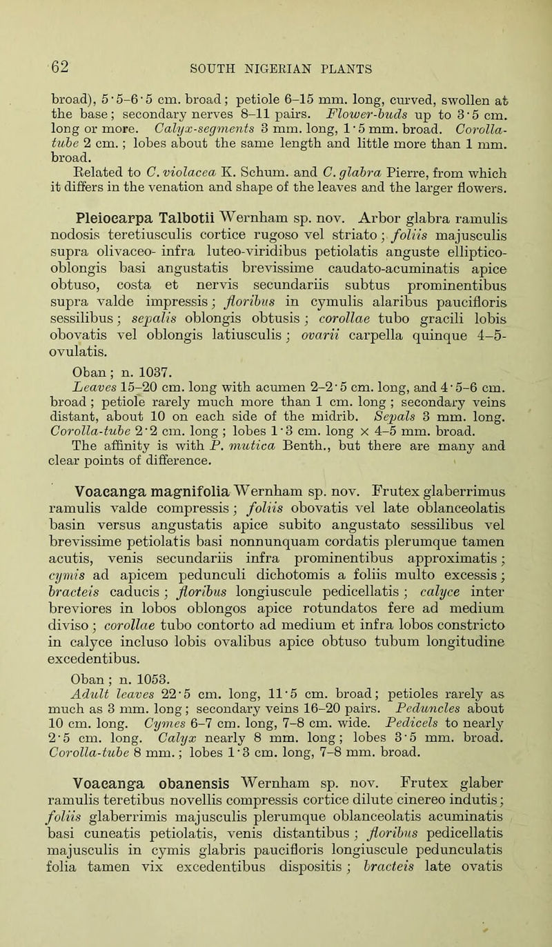 broad), 55-6‘5 cm. broad; petiole 6-15 mm. long, cm*ved, swollen at the base; secondary nerves 8-11 pairs. Flower-buds up to 3'5 cm. long or more. Calyx-segments 3 mm. long, 1 ■ 5 mm. broad. Corolla- tube 2 cm.; lobes about the same length and little more than 1 mm. broad. Belated to C. violacea K. Sebum, and C. glabra Pierre, from which it differs in the venation and shape of the leaves and the larger flowers. Pleioearpa Talbotii Wernham sp. nov. Arbor glabra ramulis nodosis teretiusculis cortice rugoso vel striato; foliis majusculis supra olivaceo- infra luteo-viridibus petiolatis anguste elliptico- oblongis basi angustatis brevissime caudato-acuminatis apice obtuso, costa et nervis secundariis subtus prominentibus supra valde impressis; floribus in cymulis alaribus paucifloris sessilibus; sepalis oblongis obtusis; coroUae tubo gracili lobis obovatis vel oblongis latiusculis; ovarii carpella quinque 4-5- ovulatis. Oban; n. 1037. Leaves 15-20 cm. long with acumen 2-2‘5 cm. long, and 4'5-6 cm. broad ; petiole rarely much more than 1 cm. long ; secondary veins distant, about 10 on each side of the midrib. Sepals 3 mm. long. Corolla-tube 2‘2 cm. long ; lobes 1‘3 cm. long x 4-5 mm. broad. The affinity is with P. mutica Benth., but there are many and clear points of difference. Voaeanga magnifolia Wernham sp. nov. Frutex glaberrimus ramulis valde compressis; foliis obovatis vel late oblanceolatis basin versus angustatis apice subito angustato sessilibus vel brevissime petiolatis basi nonnunquam cordatis plerumque tamen acutis, venis secundariis infra prominentibus approximatis; cymis ad apicem pedunculi dichotomis a foliis multo excessis; bracteis caducis; floribus longiuscule pedicellatis; calyce inter breviores in lobos oblongos apice rotundatos fere ad medium diviso; corollae tubo contorto ad medium et infra lobos constricto in calyce incluso lobis ovalibus apice obtuso tubum longitudine excedentibus. Oban; n. 1053. Adult leaves 22'5 cm. long, 11‘5 cm. broad; petioles rarely as much as 3 mm. long ; secondary veins 16-20 pairs. Peduncles about 10 cm. long. Cymes 6-7 cm. long, 7-8 cm. wide. Pedicels to nearly 2‘5 cm. long. Calyx nearly 8 mm. long; lobes 3'5 mm. broad. Corolla-tube 8 mm.; lobes 1 • 3 cm. long, 7-8 mm. broad. Voaeanga obanensis Wernham sp. nov. Frutex glaber ramulis teretibus novellis compressis cortice dilute cinereo indutis; foliis glaberrimis majusculis plerumque oblanceolatis acuminatis basi cuneatis petiolatis, venis distantibus ; floribus pedicellatis majusculis in cymis glabris paucifloris longiuscule pedunculatis folia tamen vix excedentibus dispositis; bracteis late ovatis