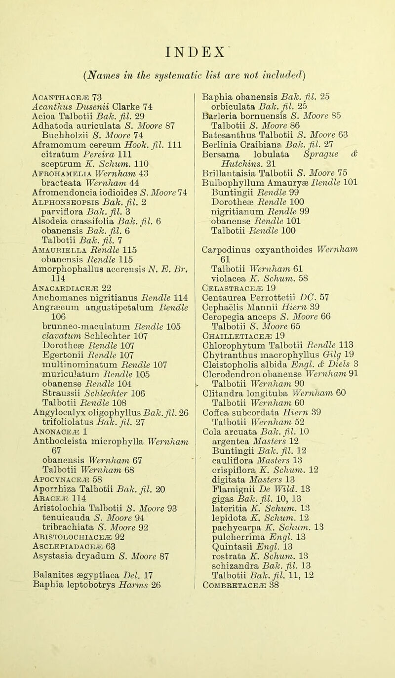 INDEX (Names in the systematic list are not included) Acanthacb® 73 Acanthus Dusenii Clarke 74 Acioa Talbotii Bak. fil. 29 Adhatoda auriculata S. Moore 87 Buchholzii S. Moore 74 Aframomum cereum Hook. fil. Ill citratum Pereira 111 sceptrum K. Schum. 110 Abeohamelia Wernham 43 bracteata Wernham 44 Afromendoncia iodioides S. Moore 74 Alphonseopsis Bak. fil. 2 parviflora Bak. fil. 3 Alsodeia crassifolia Bak. fil. 6 obanensis Bak. fil. 6 Talbotii Bak. fil. 7 Amauriblla Bendle 115 obanensis Bendle 115 AmorphophaUus accrensis N. E. Br. 114 ANACABDIACEiE 22 Anchomanes nigritianus Bendle 114 Angrseoum angustipetalum Bendle 106 brunneo-maculatum Bendle 105 clavatum Schlechter 107 Dorotheas Bendle 107 Egertonii Bendle 107 multinominatum Bendle 107 muriculatum Bendle 105 obanense Bendle 104 Straussii Schlechter 106 Talbotii Bendle 108 Angylocalyx oligophyllus Bak. fil. 26 trifoliolatus Bak. fil. 27 Anonace^ 1 Anthocleista microphylla Wernham 67 obanensis Wernham 67 Talbotii Wernham 68 Apocynace^ 58 Aporrbiza Talbotii Bak. fil. 20 Aeace^ 114 Aristolochia Talbotii S. Moore 93 tenuicauda S. Moore 94 tribrachiata S. Moore 92 Aeistolochiace^ 92 ASCLEPIADACEiE 63 Asystasia dryadum S. Moore 87 Balanites aegyptiaca Del. 17 Baphia leptobotrys Harms 26 Baphia obanensis Bak. fil. 25 orbiculata Bak. fil. 25 Barleria bornuensis S. Moore 85 Talbotii S. Moore 86 Batesanthus Talbotii S. Moore 63 Berlinia Graibiana Bak. fil. 27 Bersama lobulata Sprague d- Hutchins. 21 Brillantaisia Talbotii S. Moore 75 Bulbophyllum Amauryee Bendle 101 Buntingii Bendle 99 Dorotheee Bendle 100 nigritianum Bendle 99 obanense Bendle 101 Talbotii Bendle 100 Carpodinus oxyanthoides Wernham 61 Talbotii Wernham 61 violacea K. Schum. 58 Cblastbace^ 19 Oentaurea Perrottetii DC. 57 Cephaelis Mannii Hiern 39 Ceropegia anceps S. Moore 66 Talbotii S. Moore 65 Ohailletiace^ 19 Ghlorophytum Talbotii Bendle 113 Chytranthus macrophyUus Gilg 19 Cleistopholis albida Engl. & Diels 3 [ Clerodendron obanense Wernham 91 Talbotii Wernham 90 Clitandra longituba Wernham 60 Talbotii Wernham 60 ' Coffea subcordata Hiern 39 I Talbotii Wernham 52 Cola arcuata Bak. fil. 10 I argentea Masters 12 Buntingii Bak. fil. 12 1 oauliflora Masters 13 crispiflora K. Schum. 12 digitata Masters 13 Plamignii De Wild. 13 gigas Bak. fil. 10, 13 lateritia K. Schum. 13 lepidota K. Schum. 12 pachycarpa E. ScMim. 13 pulcherrima Engl. 13 Quintasii Engl. 13 rostrata K. Schum. 13 schizandra Bak. fil. 13 Talbotii Bak. fil. 11, 12 COMBBETACE^ 38