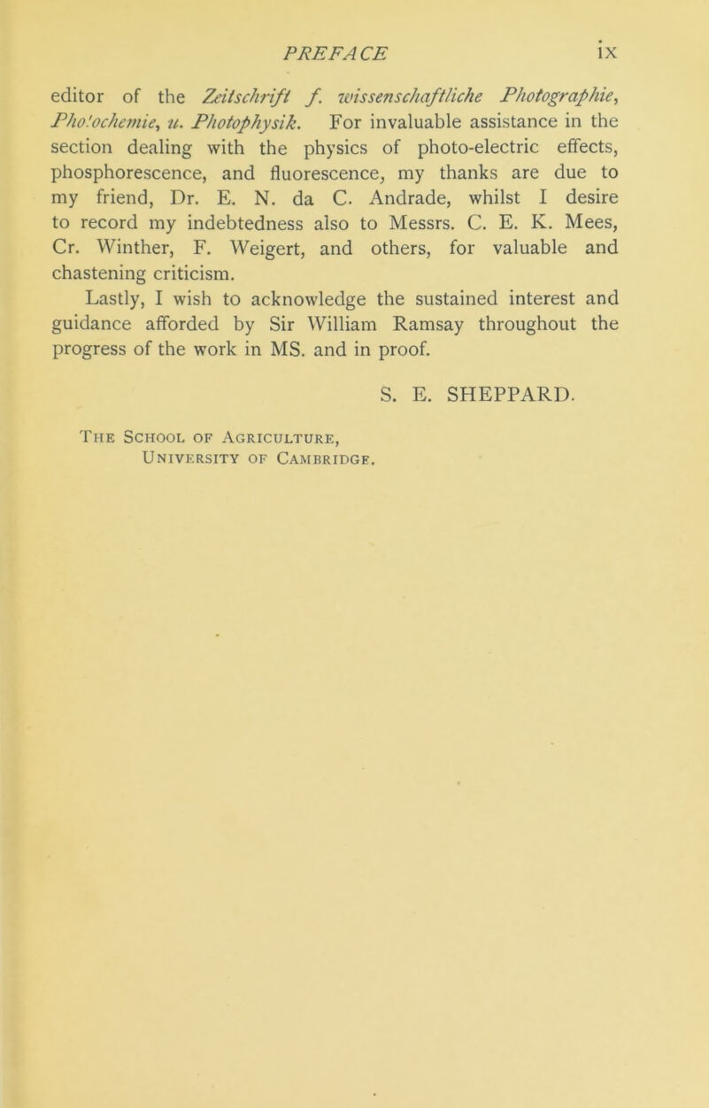 editor of the Zeitschrifi f. wissenschaftliche Photographie, Pho.'ochemie, u. Photophysik. For invaluable assistance in the section dealing with the physics of photo-electric effects, phosphorescence, and fluorescence, my thanks are due to my friend, Dr. E. N. da C. Andrade, whilst I desire to record my indebtedness also to Messrs. C. E. K. Mees, Cr. Winther, F. Weigert, and others, for valuable and chastening criticism. Lastly, I wish to acknowledge the sustained interest and guidance afforded by Sir William Ramsay throughout the progress of the work in MS. and in proof. S. E. SHEPPARD. The School of Agriculture, University of Cambridge.