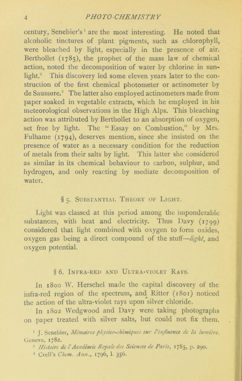 century, Senebier’s 1 are the most interesting. He noted that alcoholic tinctures of plant pigments, such as chlorophyll, were bleached by light, especially in the presence of air. Berthollet (1785), the prophet of the mass law of chemical action, noted the decomposition of water by chlorine in sun- light. This discovery led some eleven years later to the con- struction of the first chemical photometer or actinometer by de Saussure.:i The latter also employed actinometers made from paper soaked in vegetable extracts, which he employed in his meteorological observations in the High Alps. This bleaching action was attributed by Berthollet to an absorption of oxygen, set free by light. The “ Essay on Combustion,” by Mrs. Fulhame (1794), deserves mention, since she insisted on the presence of water as a necessary condition for the reduction of metals from their salts by light. This latter she considered as similar in its chemical behaviour to carbon, sulphur, and hydrogen, and only reacting by mediate decomposition of water. § 5. Substantial Theory of Light. Light was classed at this period among the imponderable substances, with heat and electricity. Thus Davy (1799) considered that light combined with oxygen to form oxides, oxygen gas being a direct compound of the stuff—light, and oxygen potential. § 6. Infra-red and Ultra-violet Rays. In 1800 W. Herschel made the capital discovery of the infra-red region of the spectrum, and Ritter (1801) noticed the action of the ultra-violet rays upon silver chloride. In 1802 Wedgwood and Davy were taking photographs on paper treated with silver salts, but could not fix them. 1 J. Senebier, Memoircs physico-chimiqucs sur l'influence de la lumicre. Geneva, 1782. - Histoire de l' Academic Royale dcs Sciences de Paris, 1785, p. 2yo. 3 Crell’s Chon. Ann., 1796, 1- 35^-