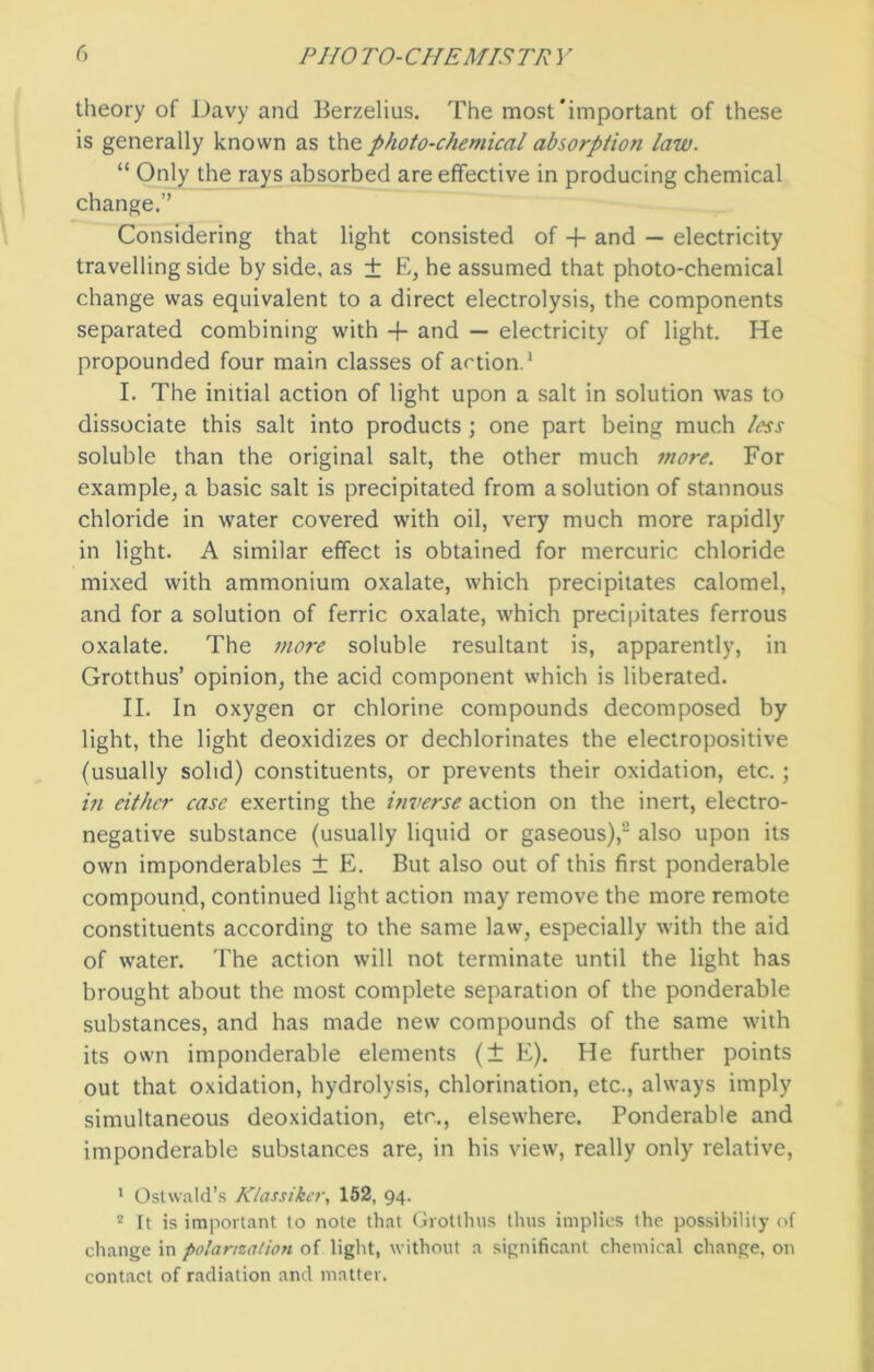 theory of Davy and Berzelius. The most'important of these is generally known as the photo-chemical absorption law. “ Only the rays absorbed are effective in producing chemical change.” Considering that light consisted of + and — electricity travelling side by side, as ± E, he assumed that photo-chemical change was equivalent to a direct electrolysis, the components separated combining with + and — electricity of light. He propounded four main classes of action.1 I. The initial action of light upon a salt in solution was to dissociate this salt into products ; one part being much less soluble than the original salt, the other much more. For example, a basic salt is precipitated from a solution of stannous chloride in water covered with oil, very much more rapidly in light. A similar effect is obtained for mercuric chloride mixed with ammonium oxalate, which precipitates calomel, and for a solution of ferric oxalate, which precipitates ferrous oxalate. The more soluble resultant is, apparently, in Grotthus’ opinion, the acid component which is liberated. II. In oxygen or chlorine compounds decomposed by light, the light deoxidizes or dechlorinates the electropositive (usually solid) constituents, or prevents their oxidation, etc.; in either case exerting the inverse action on the inert, electro- negative substance (usually liquid or gaseous),,J also upon its own imponderables ± E. But also out of this first ponderable compound, continued light action may remove the more remote constituents according to the same law, especially with the aid of water. The action will not terminate until the light has brought about the most complete separation of the ponderable substances, and has made new compounds of the same with its own imponderable elements (± E). He further points out that oxidation, hydrolysis, chlorination, etc., always imply simultaneous deoxidation, etc., elsewhere. Ponderable and imponderable substances are, in his view, really only relative, 1 Ostwald’s Klassiker, 152, 94. 2 Tt is important lo note that Grotthus thus implies the possibility of change in polarization of light, without a significant chemical change, on contact of radiation and matter.