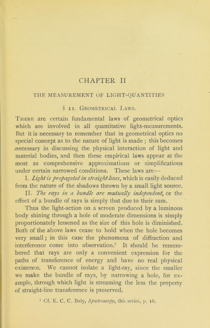 THE MEASUREMENT OF LIGHT-QUANTITIES §11. Geometrical Laws. There are certain fundamental laws of geometrical optics which are involved in all quantitative light-measurements. But it is necessary to remember that in geometrical optics no special concept as to the nature of light is made ; this becomes -necessary in discussing the physical interaction of light and material bodies, and then these empirical laws appear at the most as comprehensive approximations or simplifications under certain narrowed conditions. These laws are— I. Light is propagated in straight lines, which is easily deduced from the nature of the shadows thrown by a small light source. II. The rays in a bundle are mutually independent, or the effect of a bundle of rays is simply that due to their sum. Thus the light-action on a screen produced by a luminous body shining through a hole of moderate dimensions is simply proportionately lessened as the size of this hole is diminished. Both of the above laws cease to hold when the hole becomes very small; in this case the phenomena of diffraction and interference come into observation.1 It should be remem- bered that rays are only a convenient expression for the paths of transference of energy and have no real physical existence. We cannot isolate a light-ray, since the smaller we make the bundle of rays, by narrowing a hole, for ex- ample, through which light is streaming the less the property of straight-line transference is preserved. 1 Cf. E. C. C. Baly, Spectroscopy, this series, p. 16.
