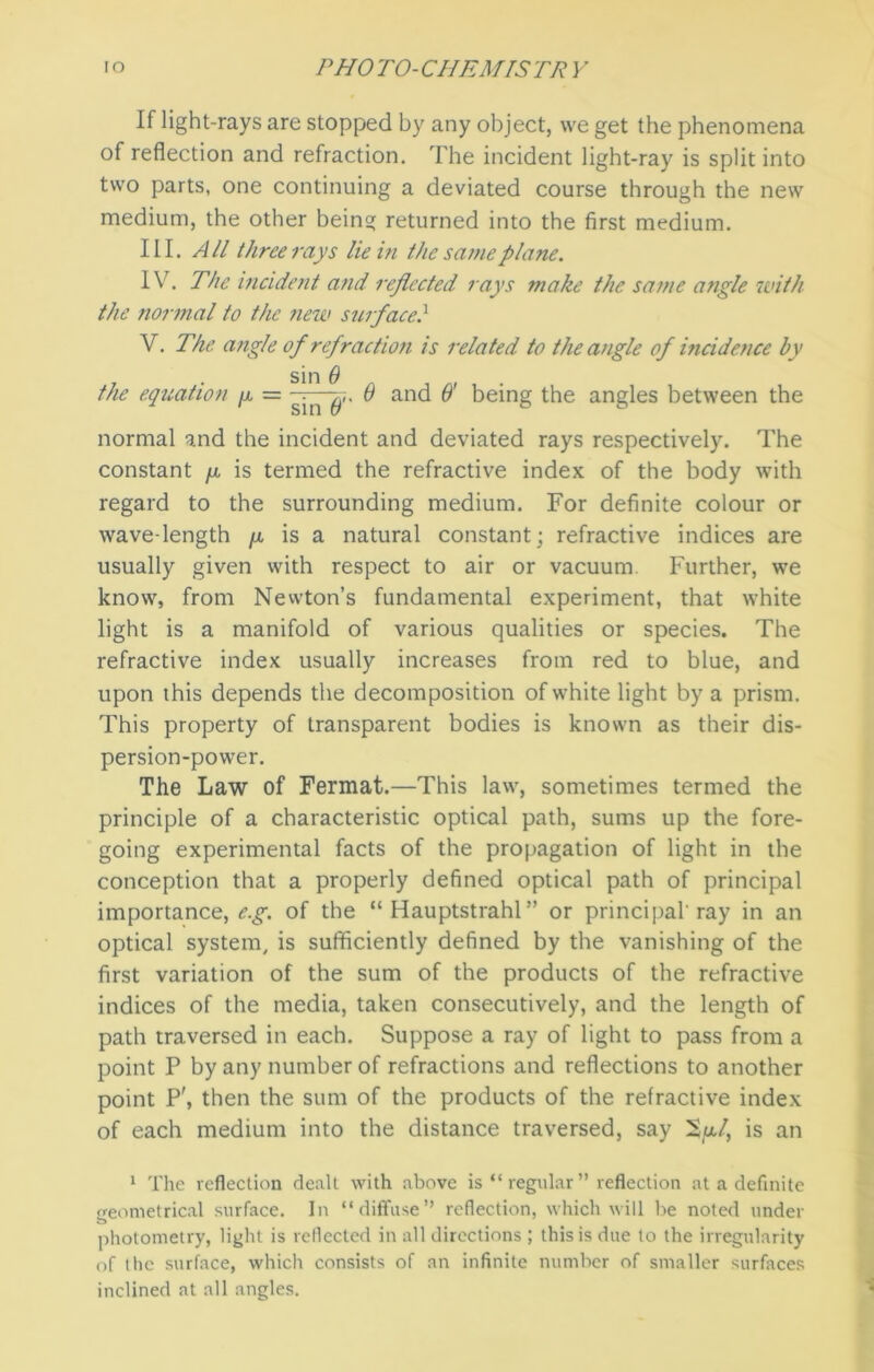 If light-rays are stopped by any object, we get the phenomena of reflection and refraction. The incident light-ray is split into two parts, one continuing a deviated course through the new medium, the other being returned into the first medium. III. All three rays lie in the same plane. IV. The incident and reflected rays make the same angle with the normal to the new surface} V. The angle of refraction is related to the angle of incidence by the equation /x = g-n6 and O' being the angles between the normal and the incident and deviated rays respectively. The constant /x is termed the refractive index of the body with regard to the surrounding medium. For definite colour or wave-length fx is a natural constant; refractive indices are usually given with respect to air or vacuum. Further, we know, from Newton’s fundamental experiment, that white light is a manifold of various qualities or species. The refractive index usually increases from red to blue, and upon this depends the decomposition of white light by a prism. This property of transparent bodies is known as their dis- persion-power. The Law of Fermat.—This law, sometimes termed the principle of a characteristic optical path, sums up the fore- going experimental facts of the propagation of light in the conception that a properly defined optical path of principal importance,^, of the “ Hauptstrahl” or principal'ray in an optical system, is sufficiently defined by the vanishing of the first variation of the sum of the products of the refractive indices of the media, taken consecutively, and the length of path traversed in each. Suppose a ray of light to pass from a point P by any number of refractions and reflections to another point P\ then the sum of the products of the refractive index of each medium into the distance traversed, say 2/u/, is an 1 The reflection dealt with above is “ regular ” reflection at a definite geometrical surface. In “diffuse” reflection, which will Ire noted under photometry, light is reflected in all directions ; this is due to the irregularity of the surface, which consists of an infinite number of smaller surfaces inclined at all angles.