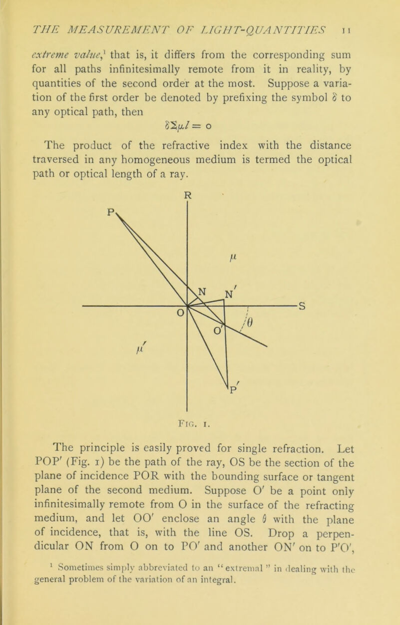 extreme value} that is, it differs from the corresponding sum for all paths infinitesimally remote from it in reality, by quantities of the second order at the most. Suppose a varia- tion of the first order be denoted by prefixing the symbol l to any optical path, then = o The product of the refractive index with the distance traversed in any homogeneous medium is termed the optical path or optical length of a ray. Fro. i. The principle is easily proved for single refraction. Let POP' (Fig. i) be the path of the ray, OS be the section of the plane of incidence POR with the bounding surface or tangent plane of the second medium. Suppose O' be a point only infinitesimally remote from O in the surface of the refracting medium, and let 00' enclose an angle 0 with the plane of incidence, that is, with the line OS. Drop a perpen- dicular ON from O on to PO' and another ON' on to P'O', 1 Sometimes simply abbreviated to an “extremal ” in dealing with the general problem of the variation of an integral.