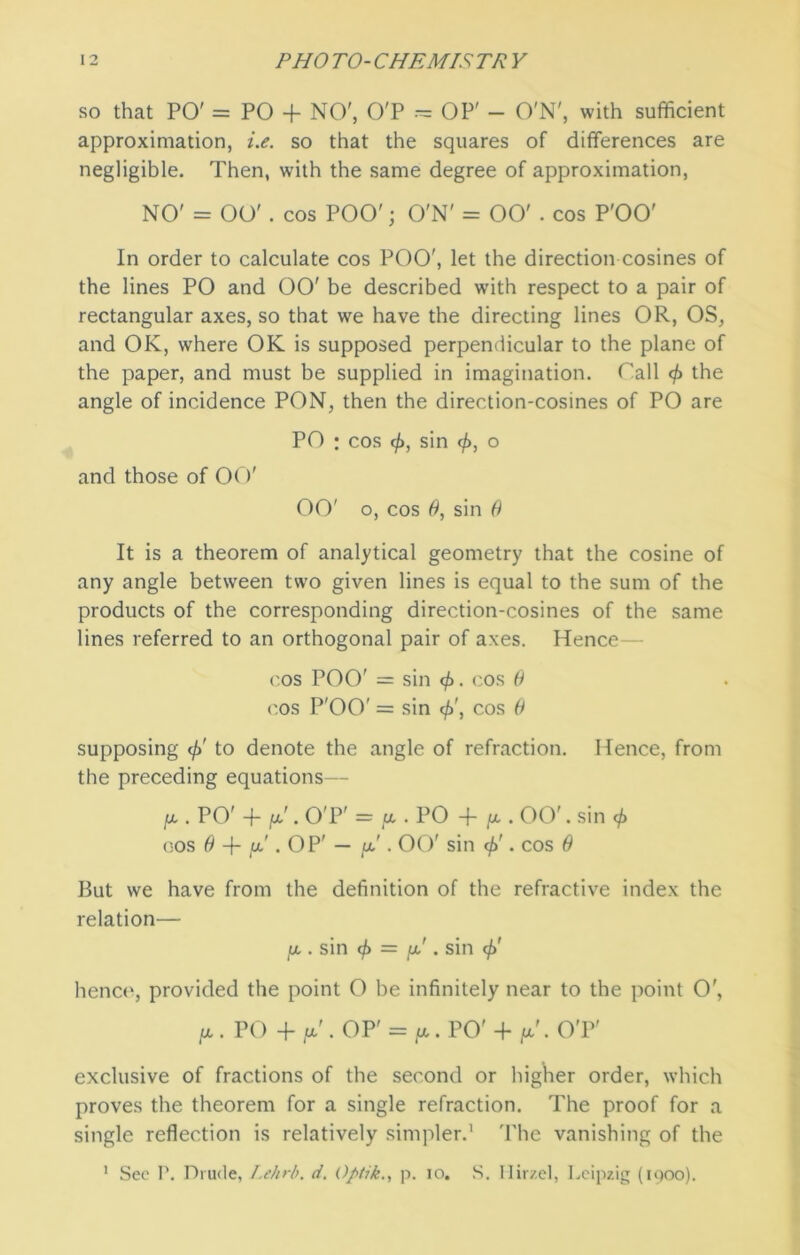 so that PO' = PO + NO', O'P — OP' — O'N', with sufficient approximation, i.e. so that the squares of differences are negligible. Then, with the same degree of approximation, NO' = OO' . cos POO'; O'N' = 00' . cos P'OO' In order to calculate cos POO', let the direction cosines of the lines PO and 00' be described with respect to a pair of rectangular axes, so that we have the directing lines OR, OS, and OK, where OK is supposed perpendicular to the plane of the paper, and must be supplied in imagination. Tall the angle of incidence PON, then the direction-cosines of PO are PO ; cos cfi, sin (f>, o and those of OO' 00' o, cos 0, sin 0 It is a theorem of analytical geometry that the cosine of any angle between two given lines is equal to the sum of the products of the corresponding direction-cosines of the same lines referred to an orthogonal pair of axes. Hence— cos POO' = sin $. cos B <'.os P'OO' = sin $', cos 0 supposing </>' to denote the angle of refraction. Hence, from the preceding equations— [x . PO' + \x. O'P' = [x . PO + [x . 00'. sin <f) cos 0 + fx . OP' — fx'. 00' sin if)'. cos 0 But we have from the definition of the refractive index the relation— fx . sin cf> — jx'. sin if)' hence, provided the point O be infinitely near to the point O', [X . PO + [x' . OP' = IX. PO' + [X' . O'P' exclusive of fractions of the second or higher order, which proves the theorem for a single refraction. The proof for a single reflection is relatively simpler.1 The vanishing of the 1 Sec P. Drude, Lehrb. d. Optik., p. io. S. Hirzel, Leipzig (1900).
