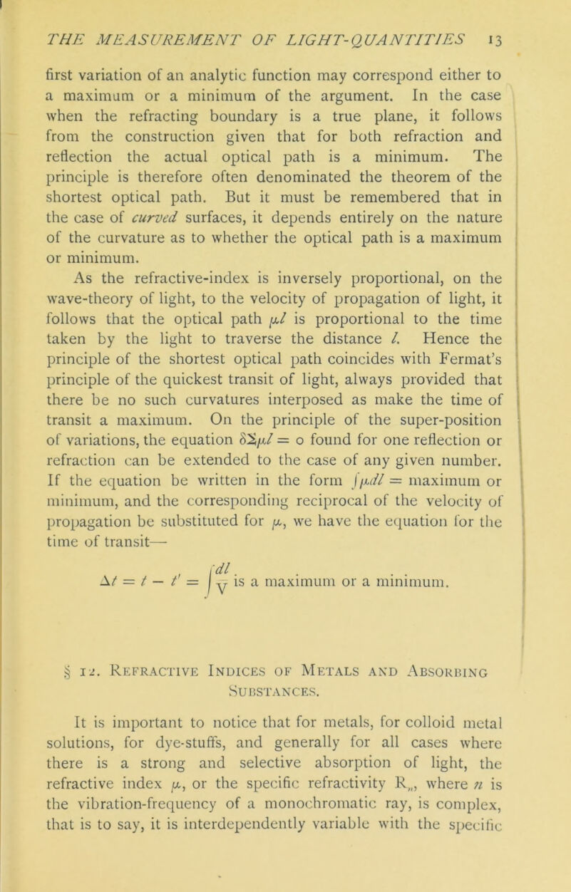 first variation of an analytic function may correspond either to a maximum or a minimum of the argument. In the case when the refracting boundary is a true plane, it follows from the construction given that for both refraction and reflection the actual optical path is a minimum. The principle is therefore often denominated the theorem of the shortest optical path. But it must be remembered that in the case of curved surfaces, it depends entirely on the nature of the curvature as to whether the optical path is a maximum or minimum. As the refractive-index is inversely proportional, on the wave-theory of light, to the velocity of propagation of light, it follows that the optical path y.1 is proportional to the time taken by the light to traverse the distance /. Hence the principle of the shortest optical path coincides with Fermat’s principle of the quickest transit of light, always provided that there be no such curvatures interposed as make the time of transit a maximum. On the principle of the super-position of variations, the equation = o found for one reflection or refraction can be extended to the case of any given number. If the equation be written in the form \\uU = maximum or minimum, and the corresponding reciprocal of the velocity of propagation be substituted for /x, we have the equation for the time of transit— , \dl ■ At = t — t = | y is a maximum or a minimum. § 12. Refractive Indices of Metals and Absorbing Substances. It is important to notice that for metals, for colloid metal solutions, for dye-stuffs, and generally for all cases where there is a strong and selective absorption of light, the refractive index y,, or the specific refractivity R,„ where ji is the vibration-frequency of a monochromatic ray, is complex, that is to say, it is interdependently variable with the specific