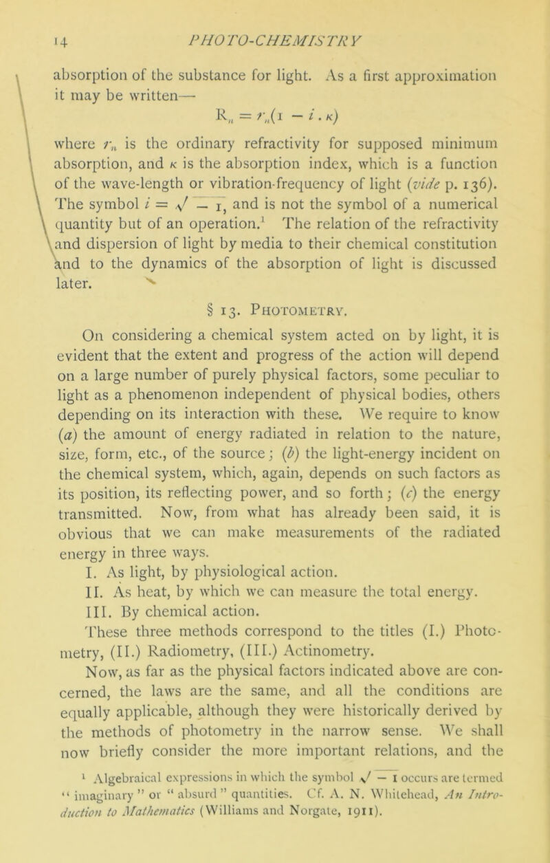 absorption of the substance for light. As a first approximation it may be written— K = ~ * • x) where rn is the ordinary refractivity for supposed minimum absorption, and k is the absorption index, which is a function of the wave-length or vibration-frequency of light {vide p. 136). The symbol i = V — 1, and is not the symbol of a numerical quantity but of an operation.1 The relation of the refractivity and dispersion of light by media to their chemical constitution nd to the dynamics of the absorption of light is discussed later. x § 13. Photometry. On considering a chemical system acted on by light, it is evident that the extent and progress of the action will depend on a large number of purely physical factors, some peculiar to light as a phenomenon independent of physical bodies, others depending on its interaction with these. We require to know (1a) the amount of energy radiated in relation to the nature, size, form, etc., of the source; (b) the light-energy incident on the chemical system, which, again, depends on such factors as its position, its reflecting power, and so forth; (c) the energy transmitted. Now, from what has already been said, it is obvious that we can make measurements of the radiated energy in three ways. I. As light, by physiological action. II. As heat, by which we can measure the total energy. III. By chemical action. 'These three methods correspond to the titles (I.) Photo- metry, (II.) Radiometry, (III.) Actinometry. Now, as far as the physical factors indicated above are con- cerned, the laws are the same, and all the conditions are equally applicable, although they were historically derived by the methods of photometry in the narrow sense. We shall now briefly consider the more important relations, and the 1 Algebraical expressions in which the symbol sj — 1 occurs are termed “ imaginary ” or “ absurd ” quantities. Cf. A. N. Whitehead, An Intro- duction to Mathematics (Williams and Norgale, 1911).