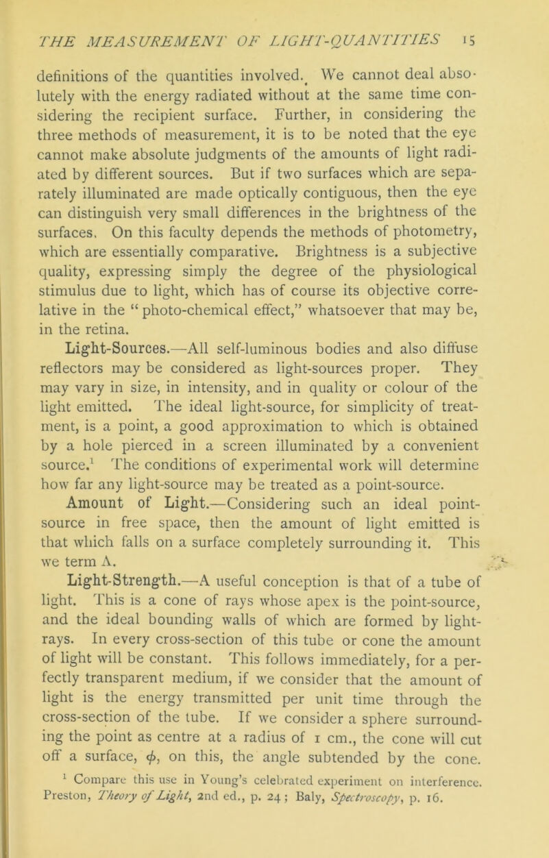 definitions of the quantities involved.< We cannot deal abso- lutely with the energy radiated without at the same time con- sidering the recipient surface. Further, in considering the three methods of measurement, it is to be noted that the eye cannot make absolute judgments of the amounts of light radi- ated by different sources. But if two surfaces which are sepa- rately illuminated are made optically contiguous, then the eye can distinguish very small differences in the brightness of the surfaces. On this faculty depends the methods of photometry, which are essentially comparative. Brightness is a subjective quality, expressing simply the degree of the physiological stimulus due to light, which has of course its objective corre- lative in the “ photo-chemical effect,” whatsoever that may be, in the retina. Light-Sources.—All self-luminous bodies and also diffuse reflectors may be considered as light-sources proper. They may vary in size, in intensity, and in quality or colour of the light emitted. The ideal light-source, for simplicity of treat- ment, is a point, a good approximation to which is obtained by a hole pierced in a screen illuminated by a convenient source.1 The conditions of experimental work will determine how far any light-source may be treated as a point-source. Amount of Light.—Considering such an ideal point- source in free space, then the amount of light emitted is that which falls on a surface completely surrounding it. This we term A. Light-Strength.—A useful conception is that of a tube of light. This is a cone of rays whose apex is the point-source, and the ideal bounding walls of which are formed by light- rays. In every cross-section of this tube or cone the amount of light will be constant. This follows immediately, for a per- fectly transparent medium, if we consider that the amount of light is the energy transmitted per unit time through the cross-section of the tube. If we consider a sphere surround- ing the point as centre at a radius of 1 cm., the cone will cut oft’ a surface, <£, on this, the angle subtended by the cone. 1 Compare this use in Young’s celebrated experiment on interference. Preston, Theory of Light, 2nd ed., p. 24; Baly, Spectroscopy, p. 16.