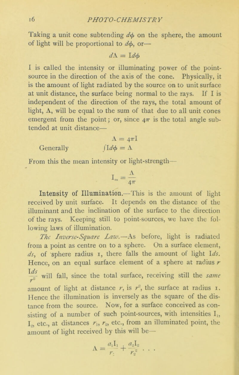 Taking a unit cone subtending d<f> on the sphere, the amount of light will be proportional to d<f>, or— dA = I d<f> I is called the intensity or illuminating power of the point- source in the direction of the axis of the cone. Physically, it is the amount of light radiated by the source on to unit surface at unit distance, the surface being normal to the rays. If I is independent of the direction of the rays, the total amount of light, A, will be equal to the sum of that due to all unit cones emergent from the point; or, since 47r is the total angle sub- tended at unit distance— A = 47rl Generally I ld<f> = A From this the mean intensity or light-strength— Intensity of Illumination.—This is the amount of light received by unit surface. It depends on the distance of the illuminant and the inclination of the surface to the direction of the rays. Keeping still to point-sources, we have the fol- lowing laws of illumination. The Inverse-Square Law.—As before, light is radiated from a point as centre on to a sphere. On a surface element, ds, of sphere radius 1, there falls the amount of light Ids. Hence, on an equal surface element of a sphere at radius r TJ —will fall, since the total surface, receiving still the same r~ amount of light at distance r, is r-, the surface at radius 1. Hence the illumination is inversely as the square of the dis- tance from the source. Now, for a surface conceived as con- sisting of a number of such point-sources, with intensities I,, I.,, etc., at distances /*,, r2, etc., from an illuminated point, the amount of light received by this will be— ff,I, a., I2 A = —I . . . r* ?\r