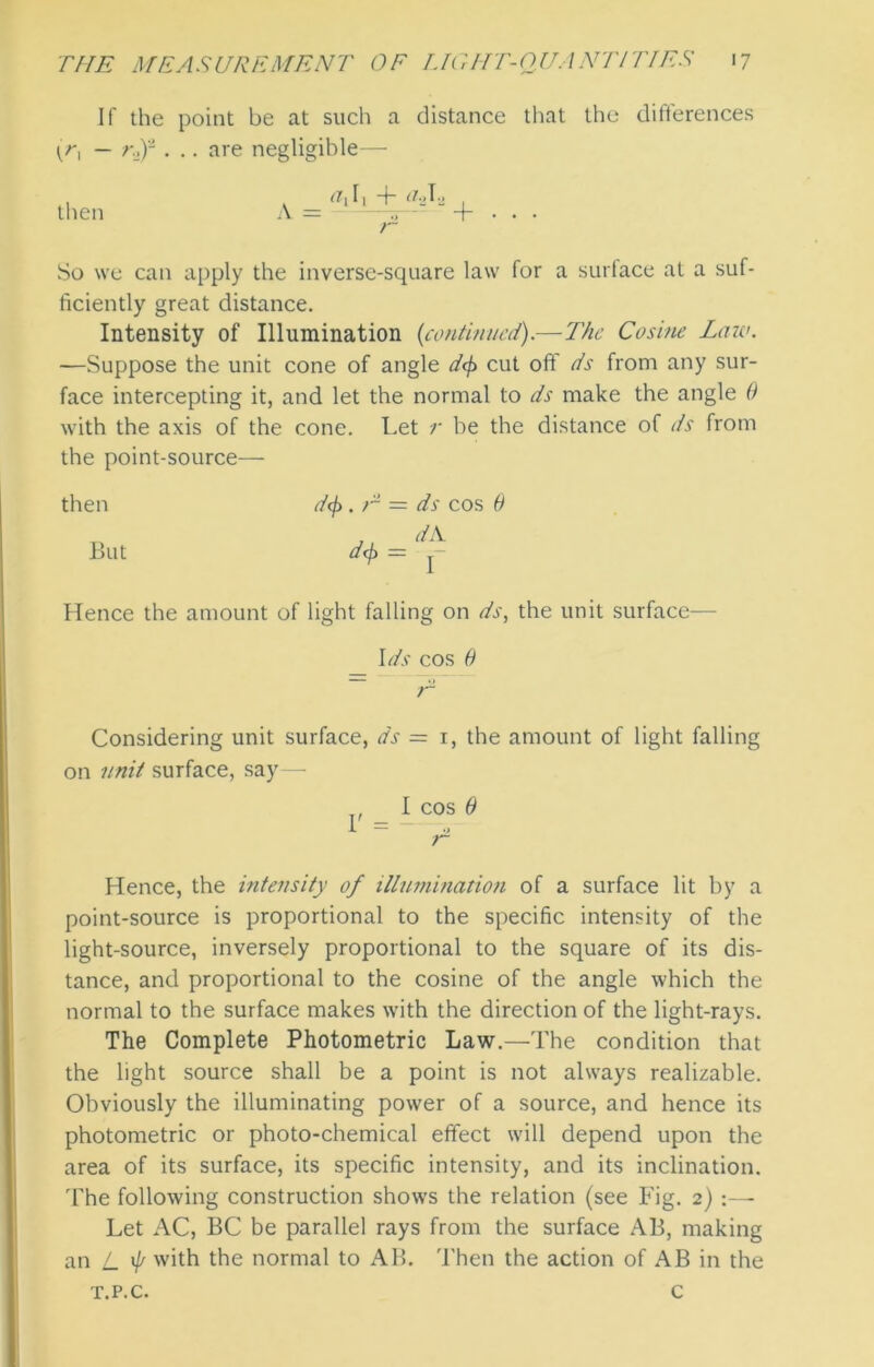 If the point be at such a distance that the differences (r, — rdf . .. are negligible— then A _ <hh + aJz + r So we can apply the inverse-square law for a surface at a suf- ficiently great distance. Intensity of Illumination {continued).—The Cosine Law. -—Suppose the unit cone of angle df> cut off ds from any sur- face intercepting it, and let the normal to ds make the angle 0 with the axis of the cone. Let r be the distance of ds from the point-source— then But df>. r d<f> ds cos 0 dA. f Hence the amount of light falling on ds, the unit surface— *blu 1U*“ 5 Ids cos 0 Considering unit surface, ds = 1, the amount of light falling on unit surface, say— I cos 6 J. — o r Hence, the intensity of illumination of a surface lit by a point-source is proportional to the specific intensity of the light-source, inversely proportional to the square of its dis- tance, and proportional to the cosine of the angle which the normal to the surface makes with the direction of the light-rays. The Complete Photometric Law.—The condition that the light source shall be a point is not always realizable. Obviously the illuminating power of a source, and hence its photometric or photo-chemical effect will depend upon the area of its surface, its specific intensity, and its inclination. The following construction shows the relation (see Fig. 2) :— Let AC, BC be parallel rays from the surface AB, making an L ^ with the normal to AB. Then the action of AB in the T.P.C. C