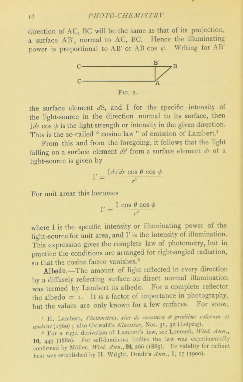 direction of AC, BC will be the same as that of its projection, a surface AB', normal to AC, BC. Hence the illuminating power is proportional to AB' or AB cos i]/. Writing for AB' Fig. 2. the surface element dS, and I for the specific intensity of the light-source in the direction normal to its surface, then Ids cos if/ is the light-strength or intensity in the given direction. This is the so-called “ cosine law ” of emission of Lambert.1 From this and from the foregoing, it follows that the light falling on a surface element ds' from a surface element ds of a light-source is given by t Ids'ds cos 0 cos if/ ~ r1 For unit areas this becomes I cos 0 cos if/ i- — “ o ;• where I is the specific intensity or illuminating power of the light-source for unit area, and F is the intensity of illumination. This expression gives the complete law of photometry, but in practice the conditions are arranged for right-angled radiation, so that the cosine factor vanishes.2 Albedo.—The amount of light reflected in every direction by a diffusely reflecting surface on direct normal illumination was termed by Lambert its albedo. For a complete reflector the albedo = i. It is a factor of importance in photography, but the values are only known for a few surfaces. For snow, 1 H. Lambert, Photometric/, sive do mensura ct gradibus co/onitn et umbrae (1760) ; also Ostwald’s Klassiker, Nos. 31, 32 (Leipzig). - For a rigid derivation of Lambert s law, see Lommel, II ted. Ann., 10, 449 (18S0). For self-luminous bodies the law was experimentally confirmed by Mdller, Wied. Ann., 24, 266 (T8S5). Its validity for radiant heat was established by H. Wright, Drude’s Ann., 1, 17 (190x5).