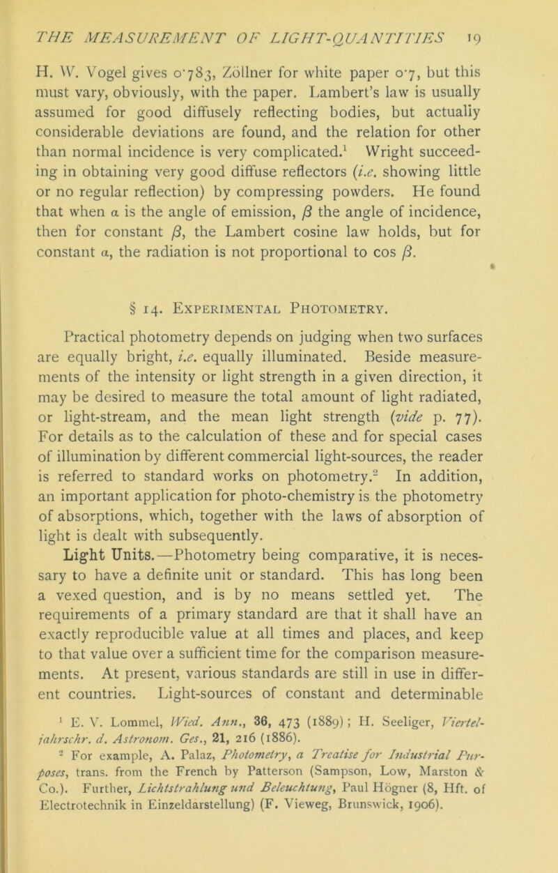 H. W. Vogel gives o'783, Zollner for white paper 07, but this must vary, obviously, with the paper. Lambert’s law is usually assumed for good diffusely reflecting bodies, but actually considerable deviations are found, and the relation for other than normal incidence is very complicated.1 Wright succeed- ing in obtaining very good diffuse reflectors (i.e. showing little or no regular reflection) by compressing powders. He found that when a is the angle of emission, ft the angle of incidence, then for constant ft, the Lambert cosine law holds, but for constant a, the radiation is not proportional to cos ft. § 14. Experimental Photometry. Practical photometry depends on judging when two surfaces are equally bright, i.e. equally illuminated. Beside measure- ments of the intensity or light strength in a given direction, it may be desired to measure the total amount of light radiated, or light-stream, and the mean light strength (vide p. 77). For details as to the calculation of these and for special cases of illumination by different commercial light-sources, the reader is referred to standard works on photometry.2 In addition, an important application for photo-chemistry is the photometry of absorptions, which, together with the laws of absorption of light is dealt with subsequently. Light Units.—Photometry being comparative, it is neces- sary to have a definite unit or standard. This has long been a vexed question, and is by no means settled yet. The requirements of a primary standard are that it shall have an exactly reproducible value at all times and places, and keep to that value over a sufficient time for the comparison measure- ments. At present, various standards are still in use in differ- ent countries. Light-sources of constant and determinable 1 E. V. Lommel, Wied. Ann., 36, 473 (1889); H. Seeliger, Viertel- jahrschr. d. Astronom. Ges., 21, 216 (1886). 2 For example, A. Palaz, Photometry, a Treatise for Industrial Pur- poses, trans. from the French by Patterson (Sampson, Low, Marston & Co.). Further, Lichtstrahlung und Beleuchtung, Paul Hogner (8, Hft. of Electrotechnik in Einzeldarstellung) (F. Vieweg, Brunswick, 1906).