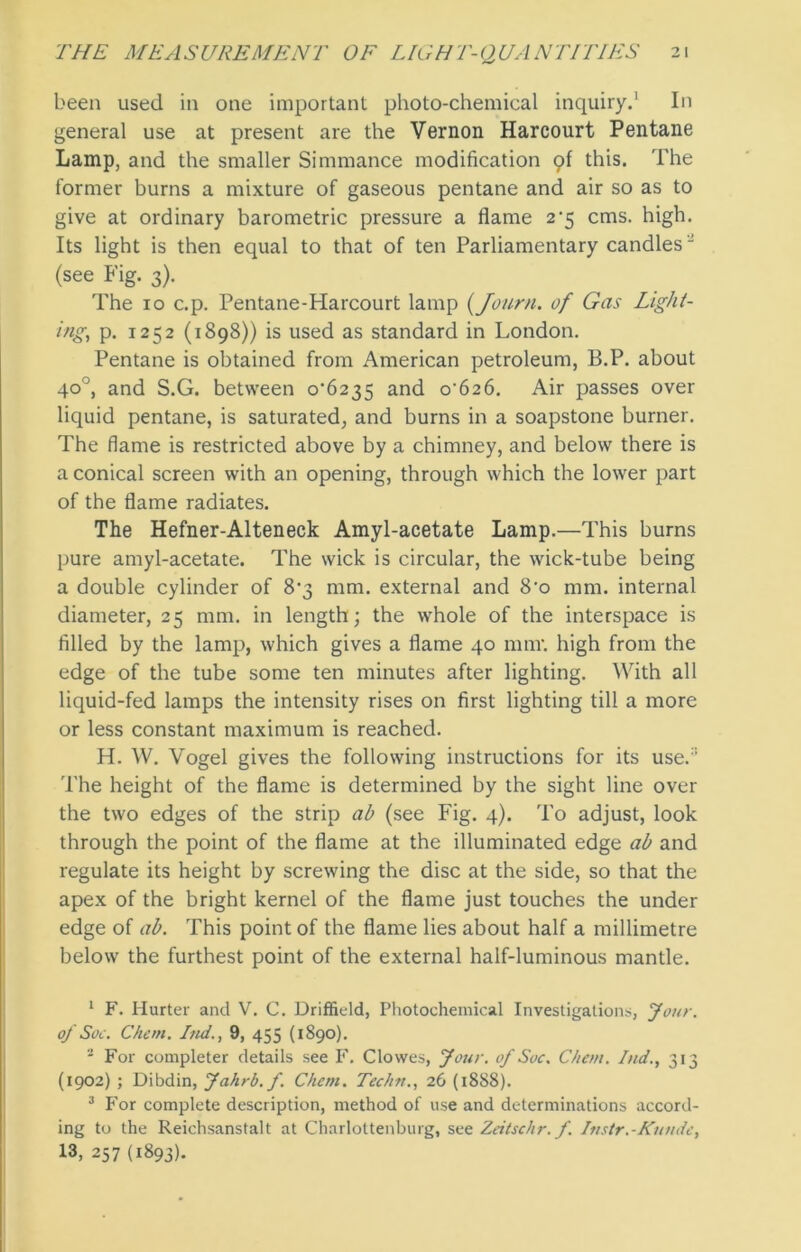 been used in one important photo-chemical inquiry.1 2 3 In general use at present are the Vernon Harcourt Pentane Lamp, and the smaller Simmance modification pf this. The former burns a mixture of gaseous pentane and air so as to give at ordinary barometric pressure a flame 2*5 cms. high. Its light is then equal to that of ten Parliamentary candles “ (see Fig. 3). The 10 c.p. Pentane-Harcourt lamp (Journ. of Gas Light- ing, p. 1252 (1898)) is used as standard in London. Pentane is obtained from American petroleum, B.P. about 40°, and S.G. between 0*6235 and 0*626. Air passes over liquid pentane, is saturated, and burns in a soapstone burner. The flame is restricted above by a chimney, and below there is a conical screen with an opening, through which the lower part of the flame radiates. The Hefner-Alteneck Amyl-acetate Lamp.—This burns pure amyl-acetate. The wick is circular, the wick-tube being a double cylinder of 8*3 mm. external and 8*o mm. internal diameter, 25 mm. in length; the whole of the interspace is filled by the lamp, which gives a flame 40 mm*, high from the edge of the tube some ten minutes after lighting. With all liquid-fed lamps the intensity rises on first lighting till a more or less constant maximum is reached. H. W. Vogel gives the following instructions for its use.:! The height of the flame is determined by the sight line over the two edges of the strip ab (see Fig. 4). To adjust, look through the point of the flame at the illuminated edge ab and regulate its height by screwing the disc at the side, so that the apex of the bright kernel of the flame just touches the under edge of ab. This point of the flame lies about half a millimetre below the furthest point of the external half-luminous mantle. 1 F. Hurter and V. C. Driffield, Photochemical Investigations, Jour, of Soc. Chern. Ind., 9, 455 (1890). 2 For completer details see F. Clowes, four, of Soc. Chem. Ind., 313 (1902) ; Dibdin, Jahrb. f. Client. Techtt., 26 (1888). 3 For complete description, method of use and determinations accord- ing to the Reichsanstalt at Charlottenburg, see Zeitschr. f. Instr.-Kunde, 13, 257 (1893).