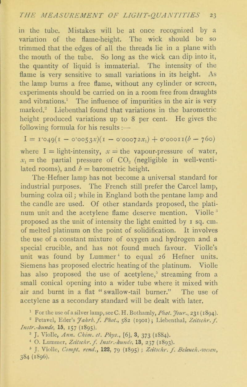 in the tube. Mistakes will be at once recognized by a variation of the flame-height. The wick should be so trimmed that the edges of all the threads lie in a plane with the mouth of the tube. So long as the wick can dip into it, the quantity of liquid is immaterial. The intensity of the flame is very sensitive to small variations in its height. As the lamp burns a free flame, without any cylinder or screen, experiments should be carried on in a room free from draughts and vibrations.1 The influence of impurities in the air is very marked. Liebenthal found that variations in the barometric height produced variations up to 8 per cent. He gives the following formula for his results :— I = ro49(i — o'oo53^;)(i — o'ooo^Xy) + o’oooii(/> — 760) where I = light-intensity, x = the vapour-pressure of water, xx = the partial pressure of CCL (negligible in well-venti- lated rooms), and b = barometric height. The Hefner lamp has not become a universal standard for industrial purposes. The French still prefer the Carcel lamp, burning colza oil; while in England both the pentane lamp and the candle are used. Of other standards proposed, the plati- num unit and the acetylene flame deserve mention. Violle :: proposed as the unit of intensity the light emitted by 1 sq. cm. of melted platinum on the point of solidification. It involves the use of a constant mixture of oxygen and hydrogen and a special crucible, and has not found much favour. Violle’s unit was found by Lummer4 to equal 26 Hefner units. Siemens has proposed electric heating of the platinum. Violle has also proposed the use of acetylene,'5 streaming from a small conical opening into a wider tube where it mixed with air and burnt in a flat “ swallow-tail burner.” The use of acetylene as a secondary standard will be dealt with later. 1 For the use ofasilver lamp,seeC. H. Bothamly, Phot. Jour., 231 (1894). 2 Petavel, Eder’s Jahrb. f. Phot., 582 (1901); Liebenthal, Zeitschr./. Instr.-kunde, 15, 157 (1895). 3 J. Violle, Ann. Chim. et. Phys., [6J, 3, 373 (1S84). 1 O. Lummer, Zeitschr.f. Instr.-kunde, 13, 237 (1893). 5 J. Violle, Compt. rend., 122, 79 (1895) ; Zeitschr. f. Beleuch.-wesen, 384 (1896).