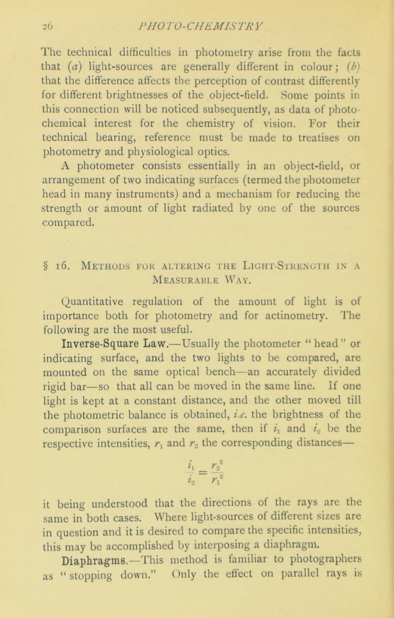 The technical difficulties in photometry arise from the facts that (a) light-sources are generally different in colour; (b) that the difference affects the perception of contrast differently for different brightnesses of the object-field. Some points in this connection will be noticed subsequently, as data of photo- chemical interest for the chemistry of vision. For their technical bearing, reference must be made to treatises on photometry and physiological optics. A photometer consists essentially in an object-field, or arrangement of two indicating surfaces (termed the photometer head in many instruments) and a mechanism for reducing the strength or amount of light radiated by one of the sources compared. § 16. Methods for altering the Light-Strength in a Measurable Way. Quantitative regulation of the amount of light is of importance both for photometry and for actinometry. The following are the most useful. Inverse-Square Law.—Usually the photometer “ head” or indicating surface, and the two lights to be compared, are mounted on the same optical bench—an accurately divided rigid bar—so that all can be moved in the same line. If one light is kept at a constant distance, and the other moved till the photometric balance is obtained, i.e. the brightness of the comparison surfaces are the same, then if ix and i., be the respective intensities, rx and r, the corresponding distances— • *2 i\ rT h ~ r\2 it being understood that the directions of the rays are the same in both cases. Where light-sources of different sizes are in question and it is desired to compare the specific intensities, this may be accomplished by interposing a diaphragm. Diaphragms.—This method is familiar to photographers as “ stopping down.” Only the effect on parallel rays is