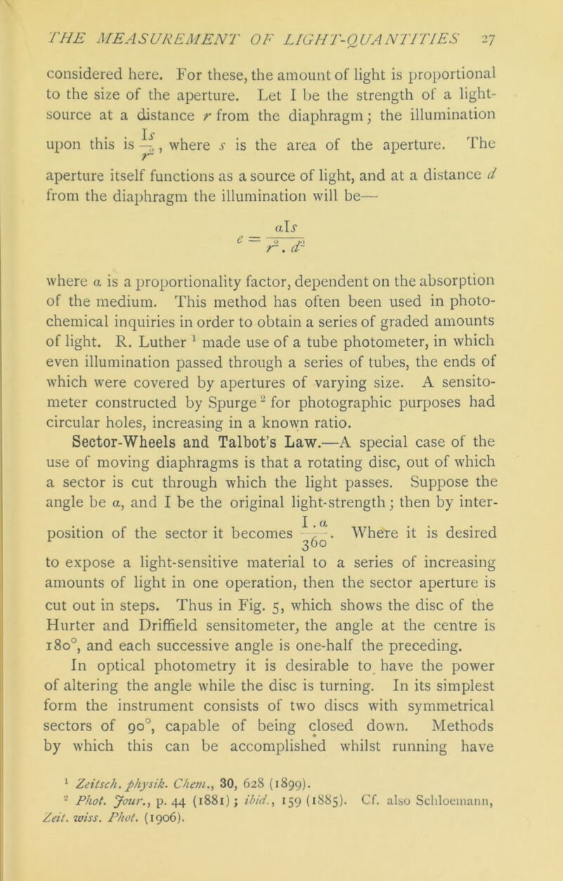 considered here. For these, the amount of light is proportional to the size of the aperture. Let I be the strength of a light- source at a distance r from the diaphragm; the illumination upon this is ^, where j- is the area of the aperture. The aperture itself functions as a source of light, and at a distance d from the diaphragm the illumination will be— aD where a is a proportionality factor, dependent on the absorption of the medium. This method has often been used in photo- chemical inquiries in order to obtain a series of graded amounts of light. R. Luther 1 made use of a tube photometer, in which even illumination passed through a series of tubes, the ends of which were covered by apertures of varying size. A sensito- meter constructed by Spurge 2 for photographic purposes had circular holes, increasing in a known ratio. Sector-Wheels and Talbot’s Law.—A special case of the use of moving diaphragms is that a rotating disc, out of which a sector is cut through which the light passes. Suppose the angle be a, and I be the original light-strength; then by inter- position of the sector it becomes I. a 360' Where it is desired to expose a light-sensitive material to a series of increasing amounts of light in one operation, then the sector aperture is cut out in steps. Thus in Fig. 5, which shows the disc of the Hurter and Driffield sensitometer, the angle at the centre is 1800, and each successive angle is one-half the preceding. In optical photometry it is desirable to have the power of altering the angle while the disc is turning. In its simplest form the instrument consists of two discs with symmetrical sectors of go°, capable of being closed down. Methods by which this can be accomplished whilst running have 1 Zeitsch. physik. Chetu., 30, 628 (1899). - Phot. Jour., p. 44 (1881); ibid., 159 (1885). Cf. also Schloemann, Zeit. wiss. Phot. (1906).