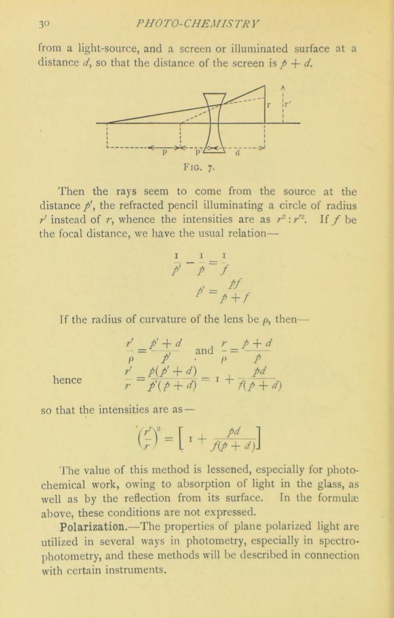 from a light-source, and a screen or illuminated surface at a distance d, so that the distance of the screen is p + d. Then the rays seem to come from the source at the distance p\ the refracted pencil illuminating a circle of radius r instead of r, whence the intensities are as E: r '1. If f be the focal distance, we have the usual relation— P’ P f < = pf If the radius of curvature of the lens be p, then hence / _/ 4d P~ / r r r p + d and - = —— P P P(P’ + <i) pd P\P + d) 1 + f(P + d) so that the intensities are as — The value of this method is lessened, especially for photo- chemical work, owing to absorption of light in the glass, as well as by the reflection from its surface. In the formulae above, these conditions are not expressed. Polarization.—The properties of plane polarized light are utilized in several ways in photometry, especially in spectro- photometry, and these methods will be described in connection with certain instruments.