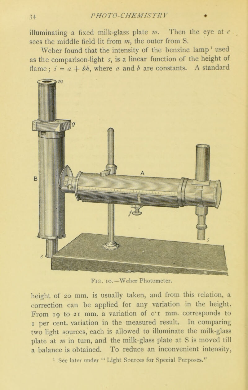 illuminating a fixed milk-glass plate m. Then the eye at e sees the middle field lit from in, the outer from S. Weber found that the intensity of the benzine lamp 1 used as the comparison-light s, is a linear function of the height of flame; i — a -f b/t, where a and b are constants. A standard Fig. io.—Weber Photometer. height of 20 mm. is usually taken, and from this relation, a correction can be applied for any variation in the height. From 19 to 2i mm. a variation of o’i mm. corresponds to 1 per cent, variation in the measured result. In comparing two light sources, each is allowed to illuminate the milk-glass plate at in in turn, and the milk-glass plate at S is moved till a balance is obtained. To reduce an inconvenient intensity, 1 Sec later under “ Light Sources for Special Purposes.”