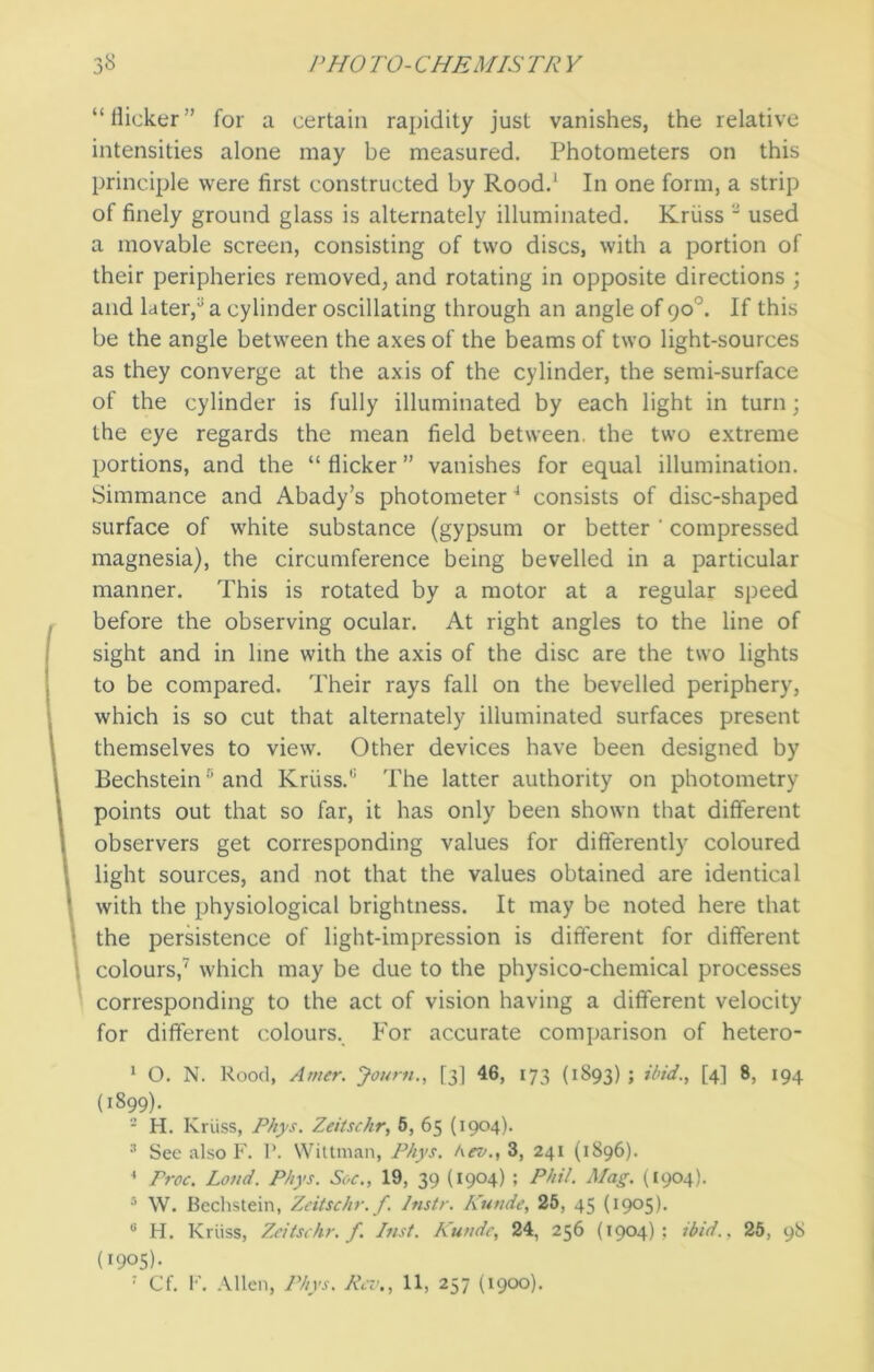 “flicker” for a certain rapidity just vanishes, the relative intensities alone may be measured. Photometers on this principle were first constructed by Rood.1 In one form, a strip of finely ground glass is alternately illuminated. Kruss ' used a movable screen, consisting of two discs, with a portion of their peripheries removed, and rotating in opposite directions ; and later/ a cylinder oscillating through an angle of 90°. If this be the angle between the axes of the beams of two light-sources as they converge at the axis of the cylinder, the semi-surface of the cylinder is fully illuminated by each light in turn; the eye regards the mean field between, the two extreme portions, and the “ flicker ” vanishes for equal illumination. Simmance and Abady’s photometer1 consists of disc-shaped surface of white substance (gypsum or better ' compressed magnesia), the circumference being bevelled in a particular manner. This is rotated by a motor at a regular speed before the observing ocular. At right angles to the line of sight and in line with the axis of the disc are the two lights to be compared. Their rays fall on the bevelled periphery, which is so cut that alternately illuminated surfaces present themselves to view. Other devices have been designed by Bechstein5 and Kruss.The latter authority on photometry points out that so far, it has only been shown that different observers get corresponding values for differently coloured light sources, and not that the values obtained are identical with the physiological brightness. It may be noted here that the persistence of light-impression is different for different colours,7 which may be due to the physico-chemical processes corresponding to the act of vision having a different velocity for different colours. For accurate comparison of hetero- 1 O. N. Rood, Amer. Journ., [3] 46, 173 (1893) > ibid., [4] 8, 194 (1899). 2 H. Kruss, Phys. Zeitschr, 5, 65 (1904). 3 See also F. 1'. Wittman, Phys. Kev., 3, 241 (1896). * Proc. Loud. Phys. Soc., 19, 39 (1904) ; Phil. Mag. (1904). 5 W. Bechstein, Zeitschr. f. Instr. Kutide, 25, 45 (1905). u H. Kruss, Zeitschr. f. Inst. Kundc, 24, 256 (1904); ibid., 25, 98 (1905b