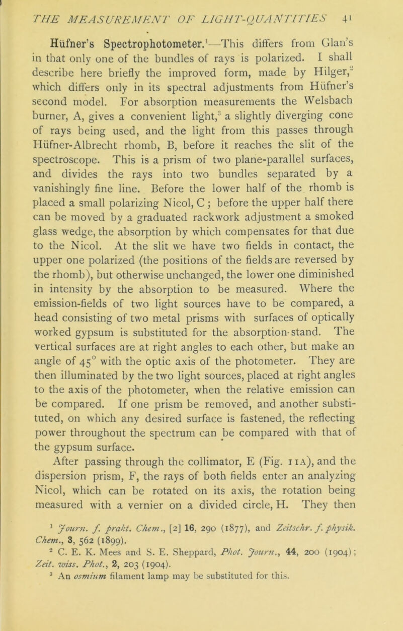 Htifner’s Spectrophotometer.1 2 3—This differs from Glams in that only one of the bundles of rays is polarized. I shall describe here briefly the improved form, made by Hilger,“ which differs only in its spectral adjustments from Hiifner’s second model. For absorption measurements the VVelsbach burner, A, gives a convenient light,'1 a slightly diverging cone of rays being used, and the light from this passes through Hiifner-Albrecht rhomb, B, before it reaches the slit of the spectroscope. This is a prism of two plane-parallel surfaces, and divides the rays into two bundles separated by a vanishingly fine line. Before the lower half of the rhomb is placed a small polarizing Nicol, C; before the upper half there can be moved by a graduated rackwork adjustment a smoked glass wedge, the absorption by which compensates for that due to the Nicol. At the slit we have two fields in contact, the upper one polarized (the positions of the fields are reversed by the rhomb), but otherwise unchanged, the lower one diminished in intensity by the absorption to be measured. Where the emission-fields of two light sources have to be compared, a head consisting of two metal prisms with surfaces of optically worked gypsum is substituted for the absorption-stand. The vertical surfaces are at right angles to each other, but make an angle of 450 with the optic axis of the photometer. They are then illuminated by the two light sources, placed at right angles to the axis of the photometer, when the relative emission can be compared. If one prism be removed, and another substi- tuted, on which any desired surface is fastened, the reflecting power throughout the spectrum can be compared with that of the gypsum surface. After passing through the collimator, E (Fig. iia), and the dispersion prism, F, the rays of both fields enter an analyzing Nicol, which can be rotated on its axis, the rotation being measured with a vernier on a divided circle, H. They then 1 Joum. f. prakt. Chem., [2] 16, 290 (1877), and Zeitschr. f. physik. Chetn., 3, 562 (1899). 2 C. E. K. Mees and S. E. Sheppard, Phot. Joum., 44, 200 (1904); Zeit. wiss. Phot., 2, 203 (1904).