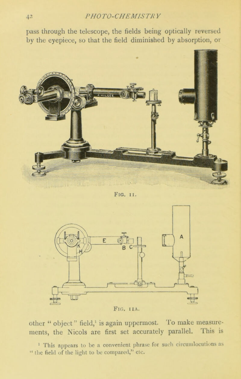 pass through the telescope, the fields being optically reversed by the eyepiece, so that the field diminished by absorption, or other “ object” field,' is again uppermost. To make measure- ments, the Nicols are first set accurately parallel. This is 1 This appears to be a convenient phrase for such circumlocutions as “ the field of the light to be compared,” etc.