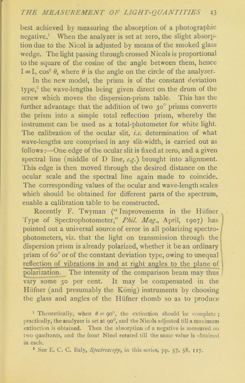 best achieved by measuring the absorption of a photographic negative.1 2 When the analyzer is set at zero, the slight absorp- tion due to the Nicol is adjusted by means of the smoked glass wedge. The light passing through crossed Nicols is proportional to the square of the cosine of the angle between them, hence I = I0 cos'J 0, where 0 is the angle on the circle of the analyzer. In the new model, the prism is of the constant deviation type, the wave-lengths being given direct on the drum of the screw which moves the dispersion-prism table. This has the further advantage that the addition of two 30° prisms converts the prism into a simple total reflection prism, whereby the instrument can be used as a total-photometer for white light. The calibration of the ocular slit, i.e. determination of what wave-lengths are comprised in any slit-width, is carried out as follows:—One edge of the ocular slit is fixed at zero, and a given spectral line (middle of D line, e.g.') brought into alignment. This edge is then moved through the desired distance on the ocular scale and the spectral line again made to coincide. The corresponding values of the ocular and wave-length scales which should be obtained for different parts of the spectrum, enable a calibration table to be constructed. Recently F. Twyman (“ Improvements in the Hiifner Type of Spectrophotometer,” Phil. Mag., April, 1907) has j pointed out a universal source of error in all polarizing spectro-j photometers, viz. that the light on transmission through the j dispersion prism is already polarized, whether it be an ordinary prism of 6o° or of the constant deviation type, owing to unequal reflection of vibrations in and at right angles to the plane of j polarization. The intensity of the comparison beam may thus vary some 30 per cent. It may be compensated in the Hiifner (and presumably the Konig) instruments by choosing the glass and angles of the Hiifner rhomb so as to produce 1 Theoretically, when 6 = 90°, the extinction should be complete ; practically, the analyzer is set at 90°, and the Nicols adjusted till a maximum extinction is obtained. Then the absorption of a negative is measured on two quadrants, and the front Nicol rotated till the same value is obtained in each. 2 See E. C. C. Baly, Spectroscopy, in this series, pp. 57, 58, 117.