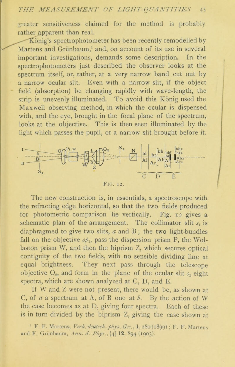 greater sensitiveness claimed for the method is probably rather apparent than real. --'dvonig’s spectrophotometer has been recently remodelled by Martens and Griinbaum,1 and, on account of its use in several important investigations, demands some description. In the spectrophotometers just described the observer looks at the spectrum itself, or, rather, at a very narrow band cut out by a narrow ocular slit. Even with a narrow slit, if the object field (absorption) be changing rapidly with wave-length, the strip is unevenly illuminated. To avoid this Kbnig used the Maxwell observing method, in which the ocular is dispensed with, and the eye, brought in the focal plane of the spectrum, looks at the objective. This is then seen illuminated by the light which passes the pupil, or a narrow slit brought before it. The new construction is, in essentials, a spectroscope with the refracting edge horizontal, so that the two fields produced for photometric comparison lie vertically. Fig. 12 gives a schematic plan of the arrangement. The collimator slit .q is diaphragmed to give two slits, a and B; the two light-bundles fall on the objective opu pass the dispersion prism P, the Wol- laston prism W, and then the biprism Z, which secures optical contiguity of the two fields, with no sensible dividing line at equal brightness. They next pass through the telescope objective 02, and form in the plane of the ocular slit s.2 eight spectra, which are shown analyzed at C, D, and E. If W and Z were not present, there would be, as shown at C, of a a spectrum at A, of B one at b. By the action of W the case becomes as at D, giving four spectra. Each of these is in turn divided by the biprism Z, giving the case shown at 1 F. F. Martens, Ver/i.dcutsch.phvs. Gcs., 1, 280(1899) ; F. F. Martens and F. Griinbaum, Ann. d. Phys., [4] 12, S94 (1903).
