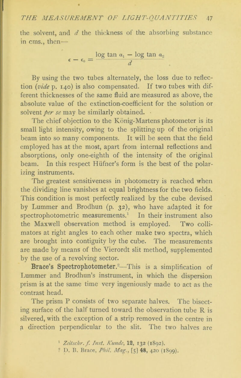 the solvent, and d the thickness of the absorbing substance in cms., then— log tan a, — log tan a. By using the two tubes alternately, the loss due to reflec- tion (vide p. 140) is also compensated. If two tubes with dif- ferent thicknesses of the same fluid are measured as above, the absolute value of the extinction-coefficient for the solution or solvent per se may be similarly obtained. • The chief objection to the Konig-Martens photometer is its small light intensity, owing to the splitting-up of the original beam into so many components. It will be seen that the field employed has at the most, apart from internal reflections and absorptions, only one-eighth of the intensity of the original beam. In this respect Hiifner’s form is the best of the polar- izing instruments. The greatest sensitiveness in photometry is reached when the dividing line vanishes at equal brightness for the two fields. This condition is most perfectly realized by the cube devised by Lummer and Brodhun (p. 32), who have adapted it for spectrophotometric measurements.1 In their instrument also the Maxwell observation method is employed. Two colli- mators at right angles to each other make two spectra, which are brought into contiguity by the cube. The measurements are made by means of the Vierordt slit method, supplemented by the use of a revolving sector. Brace’s Spectrophotometer.-—This is a simplification of Lummer and Brodhun’s instrument, in which the dispersion prism is at the same time very ingeniously made to act as the contrast head. The prism P consists of two separate halves. The bisect- ing surface of the half turned toward the observation tube R is silvered, with the exception of a strip removed in the centre in a direction perpendicular to the slit. The two halves are 1 Zeitschr.f Inst. Kunde, 12, 132 (1892). r D. B. Brace, Phil. Mag[5] 48, 420 (1899).