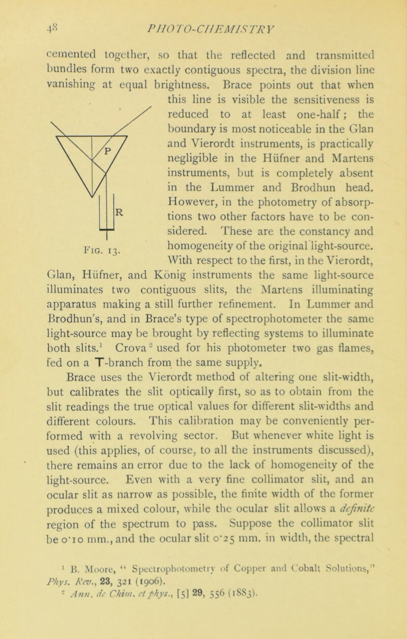 cemented together, so that the reflected and transmitted bundles form two exactly contiguous spectra, the division line vanishing at equal brightness. Brace points out that when this line is visible the sensitiveness is reduced to at least one-half; the boundary is most noticeable in the Gian and Vierordt instruments, is practically negligible in the Hiifner and Martens instruments, but is completely absent in the Lummer and Brodhun head. However, in the photometry of absorp- tions two other factors have to be con- sidered. These are the constancy and homogeneity of the original light-source. With respect to the first, in the Vierordt, Gian, Hiifner, and Konig instruments the same light-source illuminates two contiguous slits, the Martens illuminating apparatus making a still further refinement. In Lummer and Brodhun’s, and in Brace’s type of spectrophotometer the same light-source may be brought by reflecting systems to illuminate both slits.1 2 Crova-used for his photometer two gas flames, fed on a T-branch from the same supply. Brace uses the Vierordt method of altering one slit-width, but calibrates the slit optically first, so as to obtain from the slit readings the true optical values for different slit-widths and different colours. This calibration may be conveniently per- formed with a revolving sector. But whenever white light is used (this applies, of course, to all the instruments discussed), there remains an error due to the lack of homogeneity of the light-source. Even with a very fine collimator slit, and an ocular slit as narrow as possible, the finite width of the former produces a mixed colour, while the ocular slit allows a definite region of the spectrum to pass. Suppose the collimator slit be o‘io mm., and the ocular slit CV25 mm. in width, the spectral 1 B. Moore, “ Spectrophotometry of Copper and Cobalt Solutions,” Phys. A'cv., 23, 321 (1906). 2 Ann. de Chi///. el phys., [5] 29, 556 (1SS3).