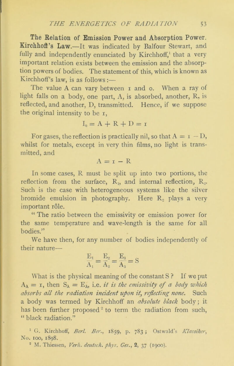 The Relation of Emission Power and Absorption Power. Kirchhofl’s Law.—It was indicated by Balfour Stewart, and fully and independently enunciated by Kirchhofif,1 2 that a very important relation exists between the emission and the absorp- tion powers of bodies. The statement of this, which is known as Kirchhoff’s law, is as follows :— The value A can vary between i and o. When a ray of light falls on a body, one part, A, is absorbed, another, R, is reflected, and another, D, transmitted. Hence, if we suppose the original intensity to be i, I0=A+R + D = i For gases, the reflection is practically nil, so that A = i — D, whilst for metals, except in very thin films, no light is trans- mitted, and A = i — R In some cases, R must be split up into two portions, the reflection from the surface, R„ and internal reflection, R.. Such is the case with heterogeneous systems like the silver bromide emulsion in photography. Here R., plays a very important role. “ The ratio between the emissivity or emission power for the same temperature and wave-length is the same for all bodies.” We have then, for any number of bodies independently of their nature— E, _ E2 _ E:s _ A, A 2 A 3 What is the physical meaning of the constant S ? If we put Ax = i, then Sx = EA, i.e. it is the emissivity of a body which absorbs all the radiation incident upon it, reflecting ?ione. Such a body was termed by Kirchhofif an absolute black body; it has been further proposed-to term the radiation from such, “ black radiation.” 1 G. Kirchhofif, Bert. Ber., 1859, p. 783 ; Ostwald's Klassiker, No. 100, 1898. 2 M. Thiessen, Verb. deutsch. phys. Ges., 2, 37 (1900).