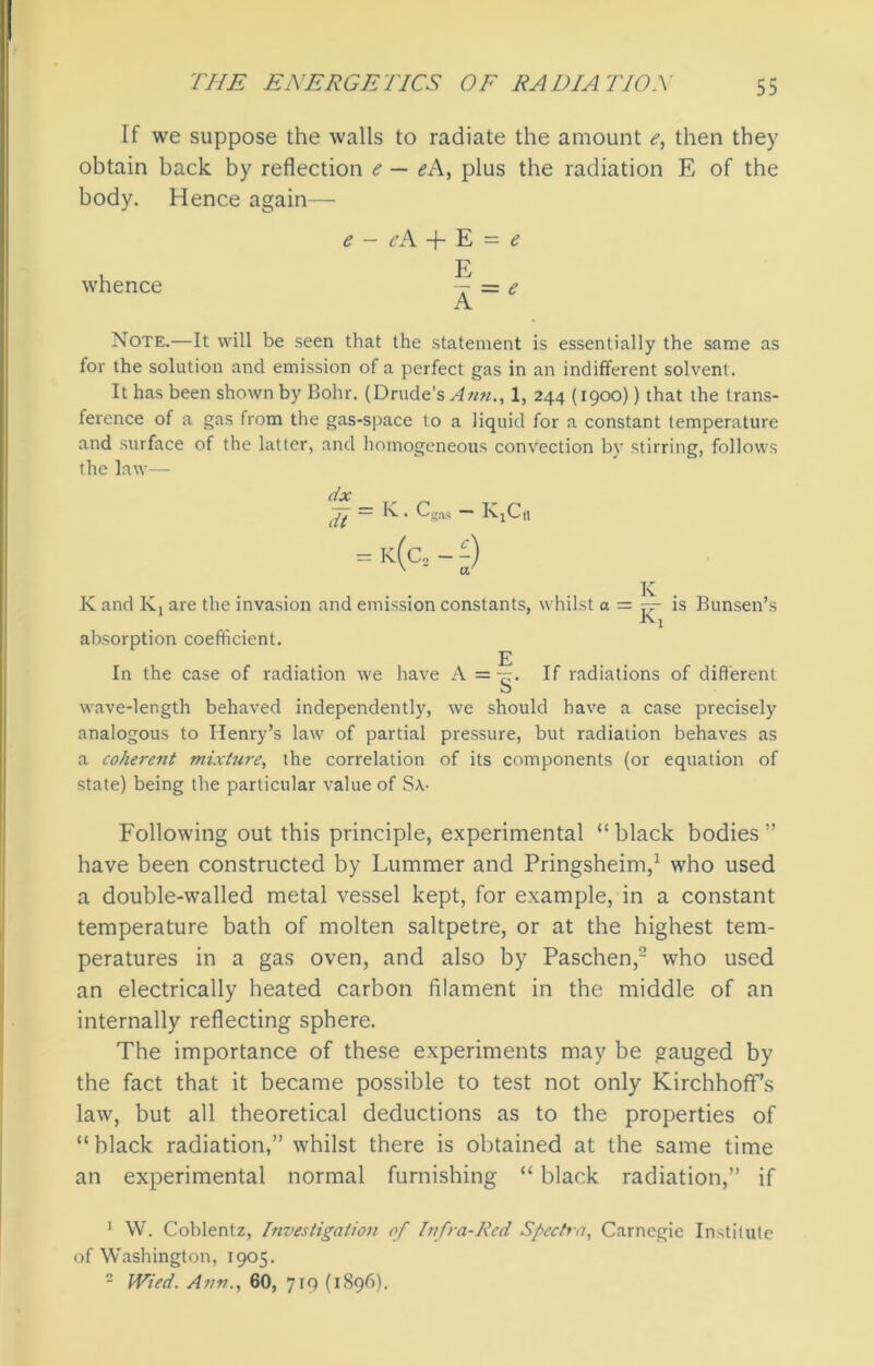 If we suppose the walls to radiate the amount e, then they obtain back by reflection e — eA, plus the radiation E of the body. Hence again— whence e - cA + E = e E A = e Note.—It will be seen that the statement is essentially the same as for the solution and emission of a perfect gas in an indifferent solvent. It has been shown by Bohr. (Drude’s^ww., 1, 244 (1900)) that the trans- ference of a gas from the gas-space to a liquid for a constant temperature and surface of the latter, and homogeneous convection by stirring, follows the law— dx == k- • Cgas K.Cn = k(c2 - -) x ir K and K, are the invasion and emission constants, whilst a = rr- is Bunsen’s absorption coefficient. E In the case of radiation we have A = g. If radiations of different wave-length behaved independently, we should have a case precisely analogous to Henry’s law of partial pressure, but radiation behaves as a cohere7it mixture, the correlation of its components (or equation of state) being the particular value of S\- Following out this principle, experimental “black bodies” have been constructed by Lummer and Pringsheim,1 who used a double-walled metal vessel kept, for example, in a constant temperature bath of molten saltpetre, or at the highest tem- peratures in a gas oven, and also by Paschen,2 who used an electrically heated carbon filament in the middle of an internally reflecting sphere. The importance of these experiments may be gauged by the fact that it became possible to test not only Kirchhoff’s law, but all theoretical deductions as to the properties of “black radiation,” whilst there is obtained at the same time an experimental normal furnishing “ black radiation,” if 1 W. Coblentz, Investigation of Infra-Red Spectra, Carnegie Institute of Washington, 1905. 2 Wied. Ann., 60, 719 (1896).