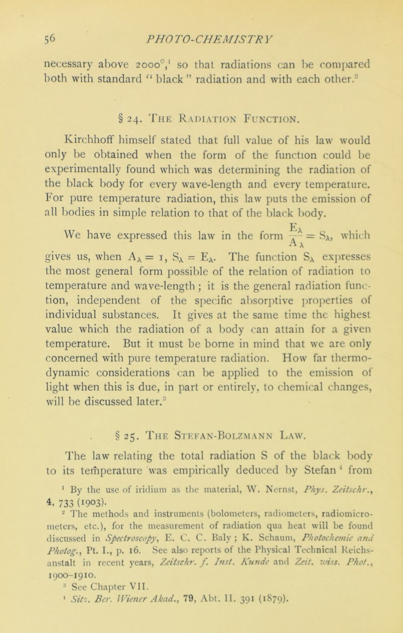 necessary above 2000°,1 so that radiations can be compared both with standard “ black ” radiation and with each other. § 24. The Radiation Function. Kirchhoff himself stated that full value of his law would only be obtained when the form of the function could be experimentally found which was determining the radiation of the black body for every wave-length and every temperature. For pure temperature radiation, this law puts the emission of all bodies in simple relation to that of the black body. Fa We have expressed this law in the form = SA, which gives us, when Aa = 1, SA = EA. The function SA expresses the most general form possible of the relation of radiation to temperature and wave-length; it is the general radiation func- tion, independent of the specific absorptive properties of individual substances. It gives at the same time the highest value which the radiation of a body can attain for a given temperature. But it must be borne in mind that we are only concerned with pure temperature radiation. How far thermo- dynamic considerations can be applied to the emission of light when this is due, in part or entirely, to chemical changes, will be discussed later.:: § 25. The Stefan-Bolzmann Law. The law relating the total radiation S of the black body to its temperature was empirically deduced by Stefan 4 from 1 By the use of iridium as the material, W. Nernst, Phys. Zeitschr., 4, 733 Owl- 2 The methods and instruments (bolometers, radiometers, radiomiero- meters, etc.), for the measurement of radiation qua heat will be found discussed in Spectroscopy, E. C. C. Baly ; K. Schaum, Photochemie ami P/iotog., Pt. I., p. 16. See also reports of the Physical Technical Reichs- anstalt in recent years, Zeitschr. f. lust. Kuvde and Zeit. miss. Phot., 1900-1910. See Chapter VII. 1 Silz. Ber. Wiener Akad., 79, Abt. II. 391 (1S79).