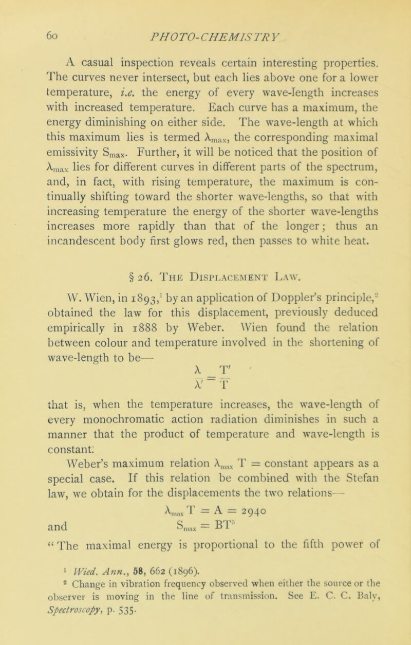 A casual inspection reveals certain interesting properties. The curves never intersect, but each lies above one for a lower temperature, i.e. the energy of every wave-length increases with increased temperature. Each curve has a maximum, the energy diminishing on either side. The wave-length at which this maximum lies is termed A.max, the corresponding maximal emissivity Smax- Further, it will be noticed that the position of Amax lies for different curves in different parts of the spectrum, and, in fact, with rising temperature, the maximum is con- tinually shifting toward the shorter wave-lengths, so that with increasing temperature the energy of the shorter wave-lengths increases more rapidly than that of the longer; thus an incandescent body first glows red, then passes to white heat. § 26. The Displacement Law. W. Wien, in 1893,1 by an application of Doppler’s principle,- obtained the law for this displacement, previously deduced empirically in 1888 by Weber. Wien found the relation between colour and temperature involved in the shortening of wave-length to be— x _r X’ ~ T that is, when the temperature increases, the wave-length of every monochromatic action radiation diminishes in such a manner that the product of temperature and wave-length is constant: Weber’s maximum relation Anmx T = constant appears as a special case. If this relation be combined with the Stefan law, we obtain for the displacements the two relations- Kax T = A = 2940 and Snmx = BT “ The maximal energy is proportional to the fifth power of 1 Wied. Ann., 58, 662 (1896). 2 Change in vibration frequency observed when either the source or the observer is moving in the line of transmission. See E. C. C. Baly, Spectroscopy, p. 535.