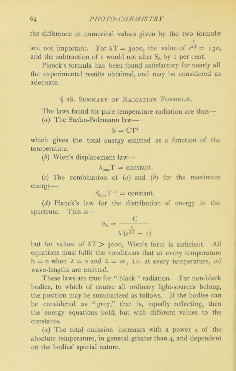 the difference in numerical values given by the two formulae C are not important. For AT = 3000, the value of *Xr = 130, and the subtraction of 1 would not alter SA by 1 per cent. Planck’s formula has been found satisfactory for nearly all the experimental results obtained, and may be considered as adequate. § 28. Summary of Radiation Formulas. The laws found for pure temperature radiation are thus— (a) 'The Stefan-Bolzmann law— S = CT4 which gives the total energy emitted as a function of the temperature. (b) Wien’s displacement law— XmaxT = constant. (c) The combination of (a) and (b) for the maximum energy— SmaxT~ = constant. (d) Planck’s law for the distribution of energy in the spectrum. This is— J \h(e™ - ^) but lor values of XT > 3000, Wien’s form is sufficient. All equations must fulfil the conditions that at every temperature S = o when X = o and X = 00, i.e. at every temperature, all wave-lengths are emitted. These laws are true for “ black ” radiation. For non-black bodies, to which of course all ordinary light-sources belong, the position maybe summarized as follows. If the bodies can be considered as “grey,” that is, equally reflecting, then the energy equations hold, but with different values to the constants. (a) The total emission increases with a power a of the absolute temperature, in general greater than 4, and dependent on the bodies’ special nature.