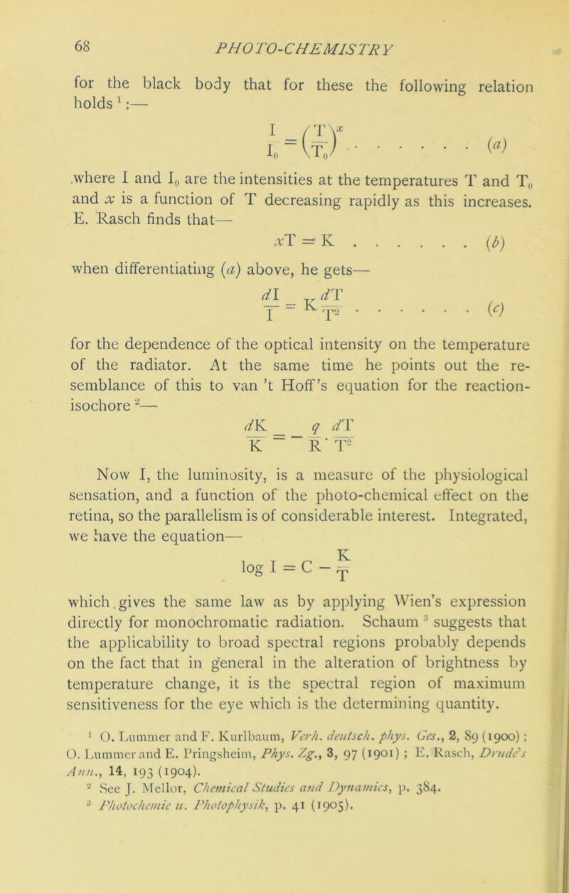 for the black body that for these the following relation holds 1:— .where I and I0 are the intensities at the temperatures T and T„ and x is a function of T decreasing rapidly as this increases. E. Rasch finds that— xT = K (/>) when differentiating (a) above, he gets— dl Tr dT I ~K rpa (c) for the dependence of the optical intensity on the temperature of the radiator. At the same time he points out the re- semblance of this to van’t Hoff’s equation for the reaction- isochore 2 3— dK __ q dT K “ R' f- Now I, the luminosity, is a measure of the physiological sensation, and a function of the photo-chemical effect on the retina, so the parallelism is of considerable interest. Integrated, we have the equation— log I = C — which.gives the same law as by applying Wien’s expression directly for monochromatic radiation. Schaum :i suggests that the applicability to broad spectral regions probably depends on the fact that in general in the alteration of brightness by temperature change, it is the spectral region of maximum sensitiveness for the eye which is the determining quantity. 1 O. Lummer and F. Kurlbaum, Vcrh. deutsch. phys. Gcs., 2, 89 (1900) : O. Lummer and E. Pringsheim, Phys. Zg., 3, 97 (1901) ; E. Rasch, Drude's Ann., 14, 193 (1904). - See J. Mellor, Chemical Studies and Dynamics, p. 384. 3 Photochcmic u. Photophysik, p. 41 (1905).