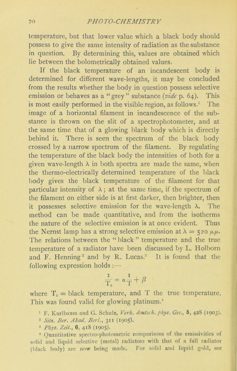 temperature, but that lower value which a black body should possess to give the same intensity of radiation as the substance in question. By determining this, values are obtained which lie between the bolometrically obtained values. If the black temperature of an incandescent body is determined for different wave-lengths, it may be concluded from the results whether the body in question possess selective emission or behaves as a “ grey ” substance {vide p. 64). This is most easily performed in the visible region, as follows.1 The image of a horizontal filament in incandescence of the sub- stance is thrown on the slit of a spectrophotometer, and at the same time that of a glowing black body which is directly behind it. There is seen the spectrum of the black body crossed by a narrow spectrum of the filament. By regulating the temperature of the black body the intensities of both for a given wave-length X in both spectra are made the same, when the thermo-electrically determined temperature of the black body gives the black temperature of the filament for that particular intensity of X; at the same time, if the spectrum of the filament on either side is at first darker, then brighter, then it possesses selective emission for the wave-length X. The method can be made quantitative, and from the isotherms the nature of the selective emission is at once evident. Thus the Nernst lamp has a strong selective emission at X = 520 fx/x. The relations between the “ black ” temperature and the true temperature of a radiator have been discussed by L. Holborn and F. Henning2 and by R. Lucas.3 It is found that the following expression holds :— where T6 = black temperature, and T the true temperature. This was found valid for glowing platinum.4 1 F. Kurlbaum and G. Schulz, Verb, deutsch. phys. Ges., 5, 42S (1903). 2 Sitz. Ber. Akad. Berl., 311 (1905). 3 Phys. Zeit., 6. 418 (1905). * Quantitative spectro-photometric comparisons of the emissivities of solid and liquid selective (metal) radiators with that of a full radiator (black body) are now being made. For solid and liquid gold, see