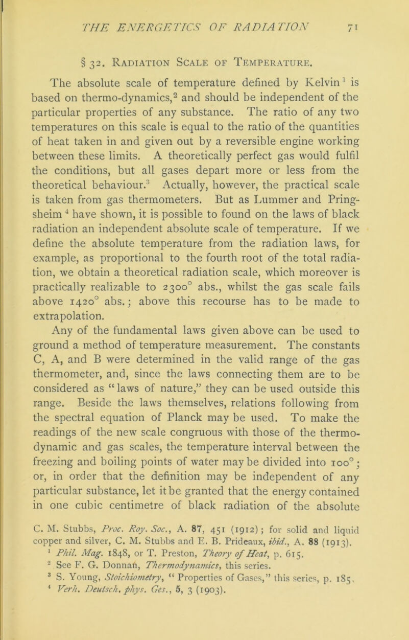 § 32. Radiation Scale of Temperature. The absolute scale of temperature defined by Kelvin' is based on thermo-dynamics,2 and should be independent of the particular properties of any substance. The ratio of any two temperatures on this scale is equal to the ratio of the quantities of heat taken in and given out by a reversible engine working between these limits. A theoretically perfect gas would fulfil the conditions, but all gases depart more or less from the theoretical behaviour.’ Actually, however, the practical scale is taken from gas thermometers. But as Lummer and Pring- sheim4 have shown, it is possible to found on the laws of black radiation an independent absolute scale of temperature. If we define the absolute temperature from the radiation laws, for example, as proportional to the fourth root of the total radia- tion, we obtain a theoretical radiation scale, which moreover is practically realizable to 2300° abs., whilst the gas scale fails above 1420° abs.; above this recourse has to be made to extrapolation. Any of the fundamental laws given above can be used to ground a method of temperature measurement. The constants C, A, and B were determined in the valid range of the gas thermometer, and, since the laws connecting them are to be considered as “ laws of nature,” they can be used outside this range. Beside the laws themselves, relations following from the spectral equation of Planck may be used. To make the readings of the new scale congruous with those of the thermo- dynamic and gas scales, the temperature interval between the freezing and boiling points of water may be divided into ioo°; or, in order that the definition may be independent of any particular substance, let it be granted that the energy contained in one cubic centimetre of black radiation of the absolute C. M. Stubbs, Proc. Roy. Soc., A. 87, 451 (1912); for solid and liquid copper and silver, C. M. Stubbs and E. B. Prideaux, ibid., A. 88 (1913). 1 Phil. Mag. 1848, or T. Preston, Theory of Heat, p. 615. 2 See F. G. Donnan, Thermodynamics, this series. 3 S. Young, Stoichiometry, “ Properties of Gases,” this series, p. 185.