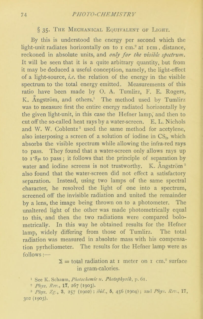 § 35. The Mechanical Equivalent of Light. By this is understood the energy per second which the light-unit radiates horizontally on to 1 cm.2 at icm. distance, reckoned in absolute units, and only for the visible spectrum. It will be seen that it is a quite arbitrary quantity, but from it may be deduced a useful conception, namely, the light-effect of a light-source, i.e. the relation of the energy in the visible spectrum to the total energy emitted. Measurements of this ratio have been made by O. A. Tumlirz, F. E. Rogers, K. Angstrom, and others.3 The method used by Tumlirz was to measure first the entire energy radiated horizontally by the given light-unit, in this case the Hefner lamp, and then to cut off the so-called heat rays by a water-screen. E. L. N ichols and W. W. Coblentz2 used the same method for acetylene, also interposing a screen of a solution of iodine in CSo, which absorbs the visible spectrum while allowing the infra-red rays to pass. They found that a water-screen only allows rays up to i’8/x to pass; it follows that the principle of separation by t o water and iodine screens is not trustworthy. K. Angstrom :: also found that the water-screen did not effect a satisfactory separation. Instead, using two lamps of the same spectral character, he resolved the light of one into a spectrum, screened off the invisible radiation and united the remainder by a lens, the image being thrown on to a photometer. The unaltered light of the other was made photometrically equal to this, and then the two radiations were compared bolo- metrically. In this way he obtained results for the Hefner lamp, widely differing from those of Tumlirz. The total radiation was measured in absolute mass with his compensa- tion pyrheliometer. The results for the Hefner lamp were as follows:— S = total radiation at 1 meter on 1 cm.2 surface in gram-calories. 1 See K. Schaum, Photochemic 11. Photophysik, p. 61. - Phys. Ra'.y 17, 267 (1903). 3 Phys. Zg., 3, 257 (1902) ; ibid., 5, 456 (1904); and Phys. Rev., 17, 3°2 (1903).