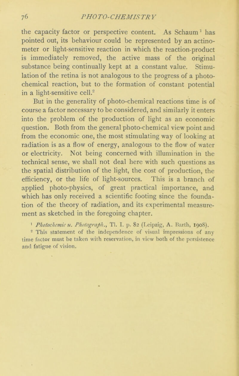 the capacity factor or perspective content. As Schaum 1 has pointed out, its behaviour could be represented by an actino- meter or light-sensitive reaction in which the reaction-product is immediately removed, the active mass of the original substance being continually kept at a constant value. Stimu- lation of the retina is not analogous to the progress of a photo- chemical reaction, but to the formation of constant potential in a light-sensitive cell.2 But in the generality of photo-chemical reactions time is of course a factor necessary to be considered, and similarly it enters into the problem of the production of light as an economic question. Both from the general photo-chemical view point and from the economic one, the most stimulating way of looking at radiation is as a flow of energy, analogous to the flow of water or electricity. Not being concerned with illumination in the technical sense, we shall not deal here with such questions as the spatial distribution of the light, the cost of production, the efficiency, or the life of light-sources. This is a branch of applied photo-physics, of great practical importance, and which has only received a scientific footing since the founda- tion of the theory of radiation, and its experimental measure- ment as sketched in the foregoing chapter. 1 Photochemie u. Photograph., Tl. I. p. 82 (Leipzig, A. Barth, 1908). 2 This statement of the independence of visual impressions of any time factor must be taken with reservation, in view both of the persistence and fatigue of vision.
