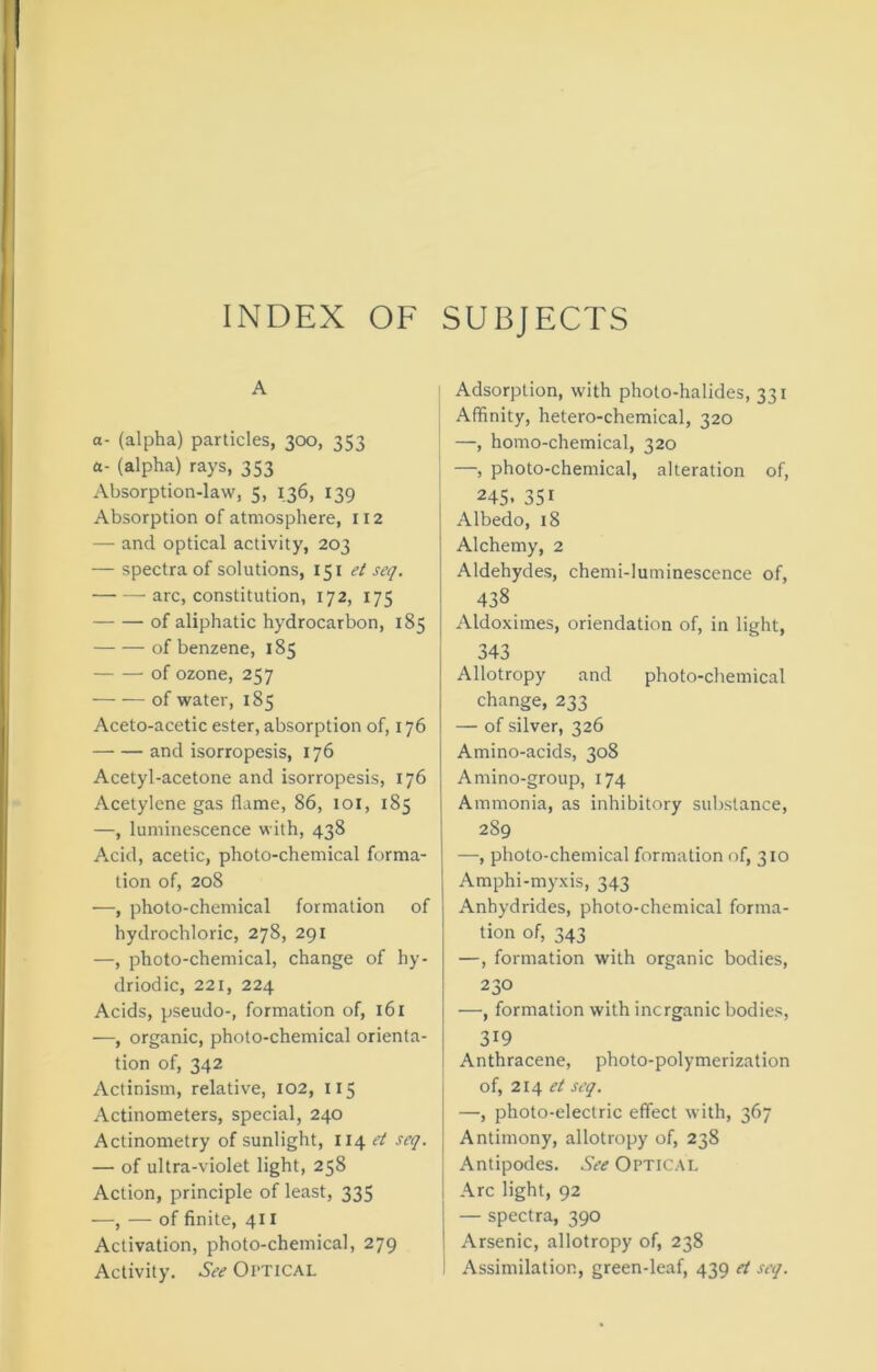 INDEX OF SUBJECTS A a- (alpha) particles, 300, 353 a- (alpha) rays, 353 Absorption-law, 5, 136, 139 Absorption of atmosphere, 112 — and optical activity, 203 — spectra of solutions, 151^/ seq. arc, constitution, 172, 175 of aliphatic hydrocarbon, 185 of benzene, 185 of ozone, 257 of water, 185 Aceto-acetic ester, absorption of, 176 and isorropesis, 176 Acetyl-acetone and isorropesis, 176 Acetylene gas flame, 86, 101, 185 —, luminescence with, 438 Acid, acetic, photo-chemical forma- tion of, 208 —, photo-chemical formation of hydrochloric, 278, 291 —, photo-chemical, change of hy- driodic, 221, 224 Acids, pseudo-, formation of, 161 —, organic, photo-chemical orienta- tion of, 342 Actinism, relative, 102, 115 Actinometers, special, 240 Actinometry of sunlight, 114 et scq. — of ultra-violet light, 258 Action, principle of least, 335 —, — of finite, 41 x Activation, photo-chemical, 279 Adsorption, with photo-halides, 331 Affinity, hetero-chemical, 320 —, homo-chemical, 320 —, photo-chemical, alteration of, 245. 351 Albedo, 18 Alchemy, 2 Aldehydes, chemi-luminescence of, 438 Aldoximes, oriendation of, in light, 343 Allotropy and photo-chemical change, 233 — of silver, 326 Amino-acids, 308 Amino-group, 174 Ammonia, as inhibitory substance, 289 —, photo-chemical formation of, 310 Amphi-myxis, 343 Anhydrides, photo-chemical forma- tion of, 343 —, formation with organic bodies, 230 —, formation with inorganic bodies, 319 Anthracene, photo-polymerization of, 214 et seq. —, photo-electric effect with, 367 Antimony, allotropy of, 238 Antipodes. See Optical Arc light, 92 — spectra, 390 Arsenic, allotropy of, 238