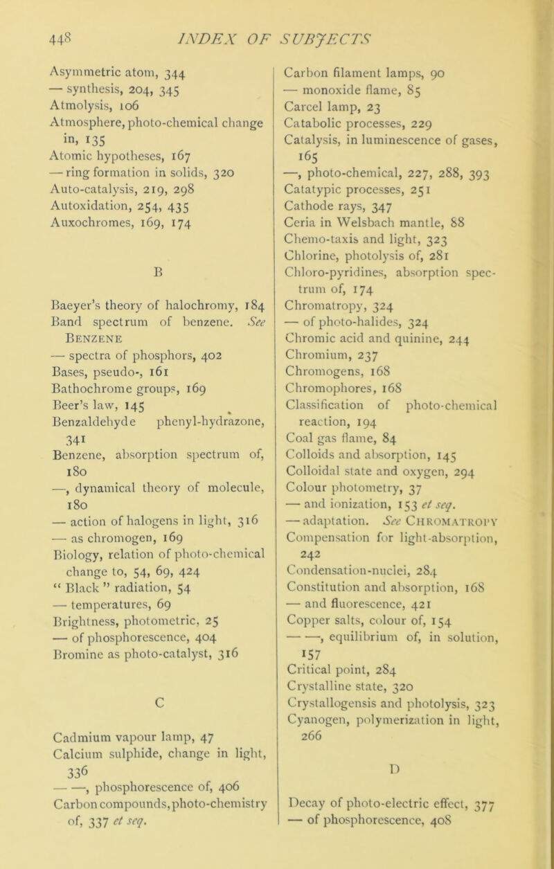 Asymmetric atom, 344 — synthesis, 204, 345 Atmolysis, 106 Atmosphere, photo-chemical change in. 135 Atomic hypotheses, 167 — ring formation in solids, 320 Auto-catalysis, 219, 298 Autoxidation, 254, 435 Auxochromes, 169, 174 B Baeyer’s theory of halochromy, 184 Band spectrum of benzene. See Benzene — spectra of phosphors, 402 Bases, pseudo-, 161 Bathochrome groups, 169 Beer’s law, 145 Benzaldehyde phenyl-hydrazone, 34i Benzene, absorption spectrum of, 180 —, dynamical theory of molecule, 180 — action of halogens in light, 316 — as chromogen, 169 Biology, relation of photo-chemical change to, 54, 69, 424 “ Black ” radiation, 54 — temperatures, 69 Brightness, photometric, 25 — of phosphorescence, 404 Bromine as photo-catalyst, 316 C Cadmium vapour lamp, 47 Calcium sulphide, change in light, 336 , phosphorescence of, 406 Carbon compounds,photo-chemistry of, 337 et seq. Carbon filament lamps, 90 — monoxide flame, 85 Carcel lamp, 23 Catabolic processes, 229 Catalysis, in luminescence of gases, ‘65 —, photo-chemical, 227, 288, 393 Catatypic processes, 251 Cathode rays, 347 Ceria in Welsbach mantle, 88 Chemo-taxis and light, 323 Chlorine, photolysis of, 281 Chloro-pyridines, absorption spec- trum of, 174 Chromatropy, 324 — of photo-halides, 324 Chromic acid and quinine, 244 Chromium, 237 Chromogens, 168 Chromophores, 168 Classification of photo-chemical reaction, 194 Coal gas flame, 84 Colloids and absorption, 145 Colloidal state and oxygen, 294 Colour photometry, 37 — and ionization, 153 et seq. — adaptation. See Chromatropy Compensation for light-absorption, 242 Condensation-nuclei, 284 Constitution and absorption, 168 — and fluorescence, 421 Copper salts, colour of, 154 , equilibrium of, in solution, 157 Critical point, 284 Crystalline state, 320 Crystallogensis and photolysis, 323 Cyanogen, polymerization in light, 266 D Decay of photo-electric effect, 377 — of phosphorescence, 408