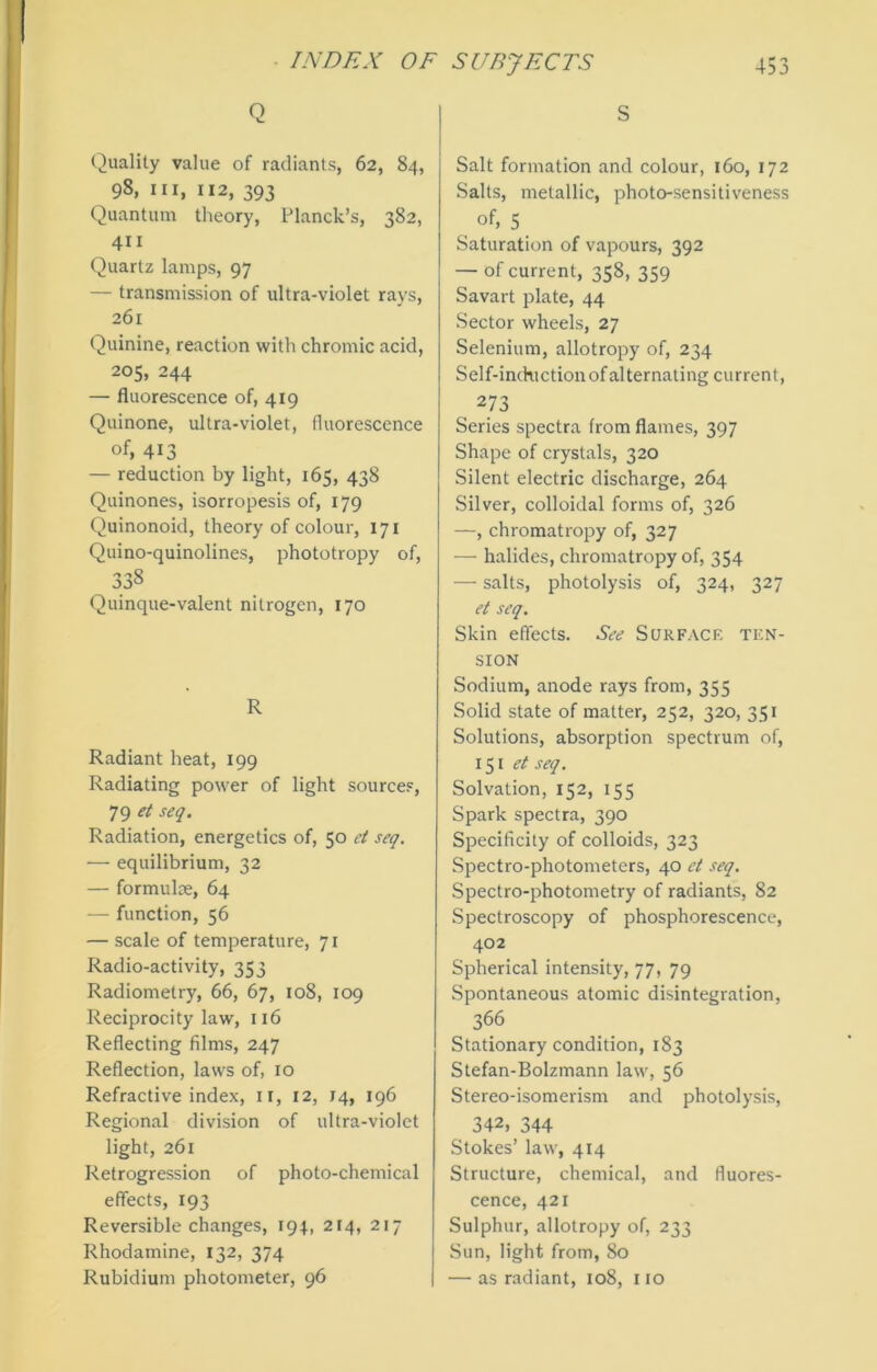 Q Quality value of radiants, 62, 84, 98, III, 112, 393 Quantum theory, Planck’s, 382, 411 Quartz lamps, 97 — transmission of ultra-violet rays, 261 Quinine, reaction with chromic acid, 205, 244 — fluorescence of, 419 Quinone, ultra-violet, fluorescence of, 413 — reduction by light, 165, 438 Quinones, isorropesis of, 179 Quinonoid, theory of colour, 171 Quino-quinolines, phototropy of, 338 Quinque-valent nitrogen, 170 R Radiant heat, 199 Radiating power of light sources, 79 et seq. Radiation, energetics of, 50 et seq. — equilibrium, 32 — formulae, 64 — function, 56 — scale of temperature, 71 Radio-activity, 353 Radiometry, 66, 67, 108, 109 Reciprocity law, 116 Reflecting films, 247 Reflection, laws of, 10 Refractive index, II, 12, 14, 196 Regional division of ultra-violet light, 261 Retrogression of photo-chemical effects, 193 Reversible changes, 194, 214, 217 Rhodamine, 132, 374 Rubidium photometer, 96 S Salt formation and colour, 160, 172 Salts, metallic, photo-sensitiveness of, 5 Saturation of vapours, 392 — of current, 358, 359 Savart plate, 44 Sector wheels, 27 Selenium, allotropy of, 234 Self-inckiction of alternating current, 273 Series spectra from flames, 397 Shape of crystals, 320 Silent electric discharge, 264 Silver, colloidal forms of, 326 —, chromatropy of, 327 — halides, chromatropy of, 354 — salts, photolysis of, 324, 327 et seq. Skin effects. See Surface ten- sion Sodium, anode rays from, 355 Solid state of matter, 252, 320, 351 Solutions, absorption spectrum of, 151 et seq. Solvation, 152, 155 Spark spectra, 390 Specificity of colloids, 323 Spectro-photometers, 40 et seq. Spectro-photometry of radiants, 82 Spectroscopy of phosphorescence, 402 Spherical intensity, 77, 79 Spontaneous atomic disintegration, 366 Stationary condition, 183 Stefan-Bolzmann law, 56 Stereo-isomerism and photolysis, 342, 344 Stokes’ law, 414 Structure, chemical, and fluores- cence, 421 Sulphur, allotropy of, 233 Sun, light from, 80 — as radiant, 108, no