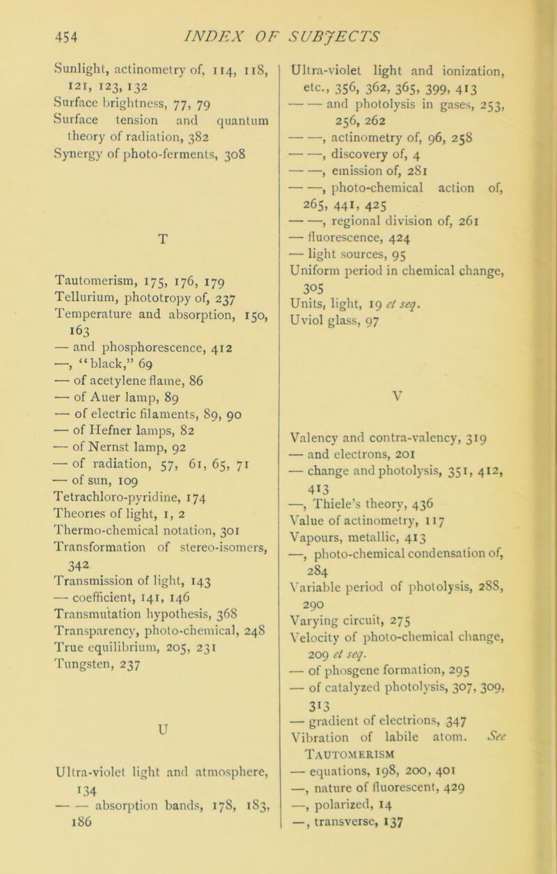 Sunlight, actinometry of, 114, 118, 121, 123, 132 Surface brightness, 77, 79 Surface tension and quantum theory of radiation, 382 Synergy of photo-ferments, 308 T Tautomerism, 175, 176, 179 Tellurium, phototropy of, 237 Temperature and absorption, 150, 163 — and phosphorescence, 412 —, “black,” 69 — of acetylene flame, 86 — of Auer lamp, 89 — of electric filaments, 89, 90 — of Hefner lamps, 82 — of Nernst lamp, 92 — of radiation, 57, 61, 65, 71 — of sun, 109 Tetrachloro-pyridine, 174 Theories of light, 1, 2 Thermo-chemical notation, 301 Transformation of stereo-isomers, 342 Transmission of light, 143 — coefficient, 141, 146 Transmutation hypothesis, 368 Transparency, photo-chemical, 248 True equilibrium, 205, 231 Tungsten, 237 U Ultra-violet light and atmosphere, 134 ■ absorption bands, 178, 183, 186 Ultra-violet light and ionization, etc., 356, 362, 365, 399, 413 and photolysis in gases, 253, 256, 262 , actinometry of, 96, 258 , discovery of, 4 , emission of, 281 , photo-chemical action of, 265, 441, 425 , regional division of, 261 — fluorescence, 424 — light sources, 95 Uniform period in chemical change, 305 Units, light, 19 et seq. Uviol glass, 97 V Valency and contra-valency, 319 — and electrons, 201 — change and photolysis, 351, 412, 413 —, Thiele’s theory, 436 Value of actinometry, 117 Vapours, metallic, 413 —, photo-chemical condensation of, 284 Variable period of photolysis, 28S, 290 Varying circuit, 275 Velocity of photo-chemical change, 209 et seq. — of phosgene formation, 295 — of catalyzed photolysis, 307, 309, 313 — gradient of electrions, 347 Vibration of labile atom. See Tautomerism •— equations, 198, 200, 401 —, nature of fluorescent, 429 —, polarized, 14 —, transverse, 137