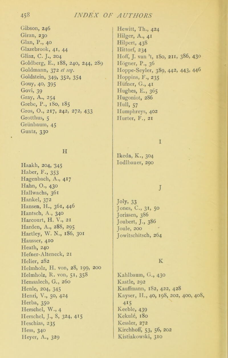 Gibson, 246 Giran, 230 Gian, P., 40 Glazebrook, 41, 44 Gliaz, C. J., 204 Goldberg, E., 188, 240, 244, 289 Goldmann, 372 el scq. Goldstein, 349, 352, 354 Gouy, 40, 395 Govi, 39 Gray, A., 254 Grebe, P., 180, 185 Gros, O., 217, 242, 272, 433 Grotthus, 5 Grunbaum, 45 Guntz, 330 H Haakh, 204, 345 Haber, F., 353 Hagenbach, A., 417 Hahn, O., 430 Hallwachs, 361 Hankel, 372 Hansen, H., 361, 446 Hantsch, A., 340 Harcourt, H. V., 21 Harden, A., 288, 295 Hartley, W. N., 186, 301 Plausser, 410 Heath, 240 Hefner-Alteneck, 21 Ilelier, 282 Helmholz, H. von, 28, 199, 200 Helmholz, R. von, 51, 358 Ilemsalech, G., 260 Henle, 204, 345 Henri, V., 50, 424 Herba, 350 Herschcl, W., 4 Herschel, J., 8, 324, 415 Heschias, 235 Hess, 340 Heyer, A., 329 Hewitt, Th., 424 Hilger, A., 41 Hilpert, 438 Ilittorf, 234 Hoff, J. van’t, 1S0, 211, 3^6, 43° Ildgner, P., 36 Hoppe-Seyler, 389, 442, 443, 446 Hoppins, F., 235 Hiifner, G., 41 Hughes, E., 365 Hugoniot, 286 Hull, 57 Humphreys, 402 Hurter, F., 21 I Ikeda, Iv., 304 Iodlbauer, 290 J Joly, 33 Jones, C., 31, 50 Jorissen, 386 Joubert, J., 386 Joule, 200 Jowitscliitsch, 264 K Kahlbaum, Ct., 430 Kastle, 292 Kauffmann, 182, 422, 428 Kayser, IE, 40, 198, 202, 400, 40S, 415 Keeble, 439 KekuH, 180 Kessler, 272 Kirchhoff, 53, 56, 202 Kistiakowski, 310