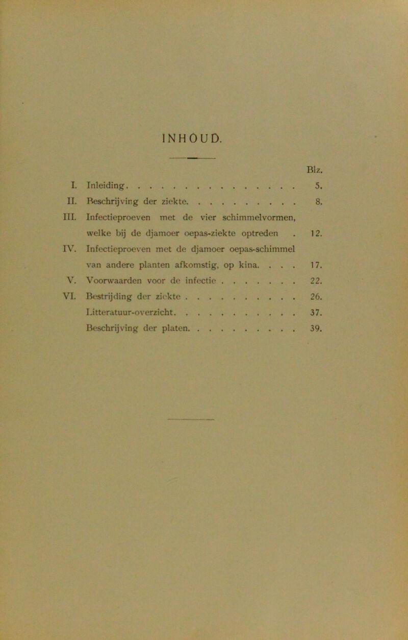 INHOUD. Blz I. Inleiding 5 II. Beschrijving der ziekte 8 III. Infectieproeven met de vier schimmelvormen, welke bij de djamoer oepas-ziekte optreden . 12 IV. Infectieproeven met de djamoer oepas-schimmel van andere planten afkomstig, op kina. ... 17 V. Voorwaarden voor de infectie 22 VI. Bestrijding der ziekte 26 Litteratuur-overzicht 37 Beschrijving der platen 39